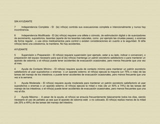 SIN AYUDANTE
7 Independencia Completa - El (la) niño(a) controla sus evacuaciones completa e intencionalmente y nunca hay
incontinencia.
6 Independencia Modificada - El (la) niño(a) requiere una silleta o cómodo, de estimulación digital o de suavizadores
de excremento, supositorios, laxantes (aparte de los laxantes naturales, como por ejemplo las ciruelas pasas), o enemas
de forma regular , o usa otros medicamentos para control o existen consideraciones en cuanto a la seguridad. Si él/la
niño(a) tiene una colostomía, la mantiene. No hay accidentes.
AYUDANTE
5 Supervisión o Preparación - El niño(a) requiere supervisión (por ejemplo, estar a su lado, indicar o convencer), o
preparación del equipo necesario para que el (la) niño(a) mantenga un patrón excretorio satisfactorio o para mantener un
aparato de ostomía; o el niño(a) puede tener accidentes de evacuación ocasionales, pero menos frecuente que una vez
al mes.
4 Ayuda de Contacto Mínimo - El niño(a) requiere ayuda de contacto mínimo para mantener un patrón excretorio
satisfactorio al usar supositorios o enemas o un aparato externo; el niño(a) ejecuta la mayoría (un 75% o más) de las
tareas del manejo de los intestinos; o puede tener accidentes de evacuación ocasionales, pero menos frecuente que una
vez a la semana.
3 Ayuda Moderada - El niño(a) requiere ayuda moderada para mantener un patrón excretorio satisfactorio al usar
supositorios o enemas o un aparato externo; el niño(a) ejecuta la mitad o más (de un 50% a 74%) de las tareas del
manejo de los intestinos; o el niño(a) puede tener accidentes de evacuación ocasionales, pero menos frecuentes que una
vez al día.
2 Ayuda Máxima - A pesar de la ayuda, el niño(a) se ensucia frecuentemente básicamente todos los días, siendo
necesario el uso de pañales ya sea que el aparato de ostomía esté o no colocado. El niño(a) realiza menos de la mitad
(de 25% a 49%) de las tareas del manejo del intestino.
 
