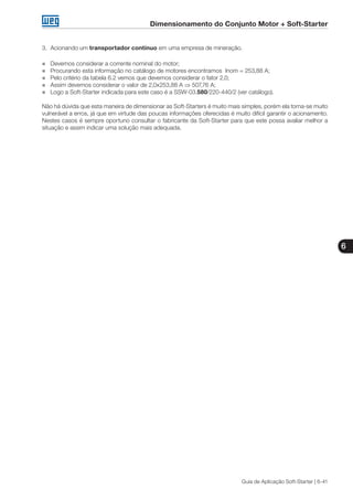 Dimensionamento do Conjunto Motor + Soft-Starter
6
Guia de Aplicação Soft-Starter | 6-41
3.	 Acionando um transportador contínuo em uma empresa de mineração.
„„ Devemos considerar a corrente nominal do motor;
„„ Procurando esta informação no catálogo de motores encontramos Inom = 253,88 A;
„„ Pelo critério da tabela 6.2 vemos que devemos considerar o fator 2,0;
„„ Assim devemos considerar o valor de 2,0x253,88 A ⇒ 507,76 A;
„„ Logo a Soft-Starter indicada para este caso é a SSW-03.580/220-440/2 (ver catálogo).
Não há dúvida que esta maneira de dimensionar as Soft-Starters é muito mais simples, porém ela torna-se muito
vulnerável a erros, já que em virtude das poucas informações oferecidas é muito difícil garantir o acionamento.
Nestes casos é sempre oportuno consultar o fabricante da Soft-Starter para que este possa avaliar melhor a
situação e assim indicar uma solução mais adequada.
 