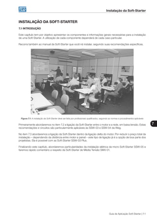 Instalação da Soft-Starter
7
Guia de Aplicação Soft-Starter | 7-1
INSTALAÇÃO DA SOFT-STARTER
7.1 INTRODUÇÃO
Este capítulo tem por objetivo apresentar os componentes e informações gerais necessárias para a instalação
de uma Soft-Starter. A utilização de cada componente dependerá de cada caso particular.
Recorra também ao manual da Soft-Starter que você irá instalar, seguindo suas recomendações específicas.
Figura 7.1: A instalação da Soft-Starter deve ser feita por profissionais qualificados, seguindo as normas e procedimentos aplicáveis
Primeiramente abordaremos no item 7.2 a ligação da Soft-Starter entre o motor e a rede, em baixa tensão. Estas
recomendações e circuitos são particularmente aplicáveis às SSW-03 e SSW-04 da Weg.
No item 7.3 abordaremos a ligação da Soft-Starter dentro da ligação delta do motor. Por reduzir o preço total da
instalação – dependendo da distância entre motor e painel – este tipo de ligação já é a opção de boa parte dos
projetistas. Ela é possível com as Soft-Starter SSW-03 Plus.
Finalizando este capítulo, abordaremos particularidades da instalação elétrica da micro Soft-Starter SSW-05 e
faremos rápido comentário a respeito da Soft-Starter de Média Tensão SMV-01.
 
