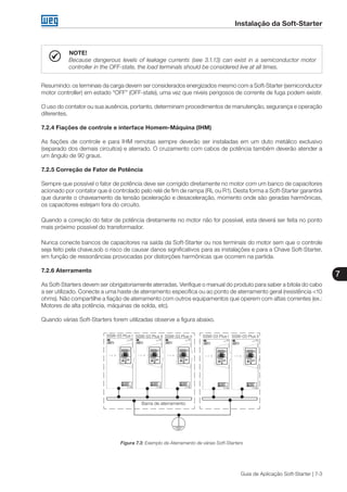Instalação da Soft-Starter
7
Guia de Aplicação Soft-Starter | 7-3
NOTE!
Because dangerous levels of leakage currents (see 3.1.13) can exist in a semiconductor motor
controller in the OFF-state, the load terminals should be considered live at all times.
Resumindo: os terminais da carga devem ser considerados energizados mesmo com a Soft-Starter (semiconductor
motor controller) em estado “OFF” (OFF-state), uma vez que níveis perigosos de corrente de fuga podem existir.
O uso do contator ou sua ausência, portanto, determinam procedimentos de manutenção, segurança e operação
diferentes.
7.2.4 Fiações de controle e interface Homem-Máquina (IHM)
As fiações de controle e para IHM remotas sempre deverão ser instaladas em um duto metálico exclusivo
(separado dos demais circuitos) e aterrado. O cruzamento com cabos de potência também deverão atender a
um ângulo de 90 graus.
7.2.5 Correção de Fator de Potência
Sempre que possível o fator de potência deve ser corrigido diretamente no motor com um banco de capacitores
acionado por contator que é controlado pelo relé de fim de rampa (RL ou R1). Desta forma a Soft-Starter garantirá
que durante o chaveamento da tensão (aceleração e desaceleração, momento onde são geradas harmônicas,
os capacitores estejam fora do circuito.
Quando a correção do fator de potência diretamente no motor não for possível, esta deverá ser feita no ponto
mais próximo possível do transformador.
Nunca conecte bancos de capacitores na saída da Soft-Starter ou nos terminais do motor sem que o controle
seja feito pela chave,sob o risco de causar danos significativos para as instalações e para a Chave Soft-Starter,
em função de ressonâncias provocadas por distorções harmônicas que ocorrem na partida.
7.2.6 Aterramento
As Soft-Starters devem ser obrigatoriamente aterradas. Verifique o manual do produto para saber a bitola do cabo
a ser utilizado. Conecte a uma haste de aterramento específica ou ao ponto de aterramento geral (resistência <10
ohms). Não compartilhe a fiação de aterramento com outros equipamentos que operem com altas correntes (ex.:
Motores de alta potência, máquinas de solda, etc).
Quando várias Soft-Starters forem utilizadas observe a figura abaixo.
SSW-03 Plus I SSW-03 Plus IISSW-03 Plus II SSW-03 Plus n
Barra de aterramento
SSW-03 Plus I
Figura 7.3: Exemplo de Aterramento de várias Soft-Starters
 