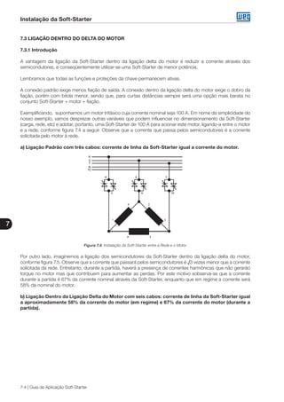 Instalação da Soft-Starter
7
7-4 | Guia de Aplicação Soft-Starter
7.3 LIGAÇÃO DENTRO DO DELTA DO MOTOR
7.3.1 Introdução
A vantagem da ligação da Soft-Starter dentro da ligação delta do motor é reduzir a corrente através dos
semicondutores, e conseqüentemente utilizar-se uma Soft-Starter de menor potência.
Lembramos que todas as funções e proteções da chave permanecem ativas.
A conexão padrão exige menos fiação de saída. A conexão dentro da ligação delta do motor exige o dobro da
fiação, porém com bitola menor, sendo que, para curtas distâncias sempre será uma opção mais barata no
conjunto Soft-Starter + motor + fiação.
Exemplificando, suponhamos um motor trifásico cuja corrente nominal seja 100 A. Em nome da simplicidade do
nosso exemplo, vamos desprezar outras variáveis que podem influenciar no dimensionamento da Soft-Starter
(carga, rede, etc) e adotar, portanto, uma Soft-Starter de 100 A para acionar este motor, ligando-a entre o motor
e a rede, conforme figura 7.4 a seguir. Observe que a corrente que passa pelos semicondutores é a corrente
solicitada pelo motor à rede.
a) Ligação Padrão com três cabos: corrente de linha da Soft-Starter igual a corrente do motor.
Figura 7.4: Instalação da Soft-Starter entre a Rede e o Motor
Por outro lado, imaginemos a ligação dos semicondutores da Soft-Starter dentro da ligação delta do motor,
conforme figura 7.5. Observe que a corrente que passará pelos semicondutores é √3 vezes menor que a corrente
solicitada da rede. Entretanto, durante a partida, haverá a presença de correntes harmônicas que não gerarão
torque no motor mas que contribuem para aumentar as perdas. Por este motivo sobserva-se que a corrente
durante a partida é 67% da corrente nominal através da Soft-Starter, enquanto que em regime a corrente será
58% da nominal do motor.
b) Ligação Dentro da Ligação Delta do Motor com seis cabos: corrente de linha da Soft-Starter igual
a aproximadamente 58% da corrente do motor (em regime) e 67% da corrente do motor (durante a
partida).
 