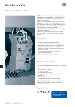 8
8-2 | Guia de Aplicação Soft-Starter
Linha de Soft-Starter WEG
Soft-Starters são chaves de partida estática, projetadas
para a aceleração, desaceleração e proteção de motores
elétricos de indução trifásicos, através do controle da
tensão aplicada ao motor.
As Micro Soft-Starters SSW-05 Plus, com controle DSP
(Digital Signal Processor) foram projetadas para fornecer
ótima performance na partida e parada de motores com
excelente relação custo-benefício. Estão incorporadas
todas as proteções para seu motor elétrico. 	
Permitindo fácil ajuste, simplifica as atividades de start-up
e operação do dia-a-dia.
As Micro Soft-Starters SSW-05 Plus são compactas,
contribuindo para a otimização de espaços em painéis
elétricos.
Micro Soft-Starter SSW-05
g	 Redução acentuada dos esforços sobre os
acoplamentos e dispositivos de transmissão (redutores,
polias, engrenagens, correias, etc) durante a partida;
g	 Aumento da vida útil do motor e equipamentos
mecânicos da máquina acionada pela eliminação de
choques mecânicos;
g	 Facilidade de operação, ajuste e manutenção;
g	 Instalação elétrica simples;
g	 Operação em ambientes de até 55 °C.
Benefícios
Algumas Aplicações
Esta chave é especialmente recomendada para aplicações
em:
g	 Bomba de Vácuo a Palheta;
g	 Bombas Centrífugas;
g	 Calandras (partidas a vazio);
g	 Compressores a Parafuso (partindo em alívio);
g	 Misturadores;
g	 Refinadores de Celulose;
g	 Ventiladores Axiais (baixa inércia – carga leve).
Outras aplicações são possíveis mediante análise da
aplicação. Caso necessário, consulte a fábrica ou um
revendedor autorizado.
Produto beneficiado
pela Lei da Informática.
I.P.I REDUZIDO
Certificações
 