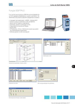 8
Guia de Aplicação Soft-Starter | 8-17
Linha de Soft-Starter WEG
Função SOFTPLC
É um recurso que incorpora a SSW-06 as funcionalidades de
um CLP, agregando flexibilidade ao usuário e permitindo - lhe
desenvolver seus próprios aplicativos (programas do usuários.)
g	 Linguagem de programação LADDER - Software WLP.
g 	Acesso a todos os parâmetros e I/Os da SSW-06.
g 	Blocos de CLP, lógicos e matemáticos.
g 	Download, upload e monitoração on-line.
g 	Capacidade de memória de 1Kbytes.
g 	Ajuda online.
g 18 Parâmetros, 4 Erros, 4 Alarmes de usuário que podem 	
	 ser individualmente programados.
g 	Software gratuito no site www.weg.net
Ambiente de programação, simples e prático
Monitoração on-line
Parâmetros de uruário HMI virutal para alteração dos parâmetros
Monitoração das entradas e saídas digitais
 