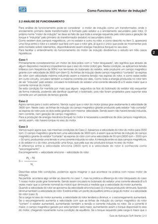Como Funciona um Motor de Indução?
2
Guia de Aplicação Soft-Starter | 2-5
2.2 ANÁLISE DE FUNCIONAMENTO
Para análise de funcionamento pode-se considerar o motor de indução como um transformador, onde o
enrolamento primário deste transformador é formado pelo estator e o enrolamento secundário pelo rotor. O
próprio nome “motor de indução” se deve ao fato de que toda a energia requerida pelo rotor para a geração de
torque é “induzida” pelo primário do transformador (estator) no secundário (rotor).
Como existem dois campos magnéticos, um no estator e outro no rotor, e como descrito no item 3, aparecerá
uma força entre o rotor e o estator que fará com que o rotor gire, já que é o único que pode se movimentar pois
está montado sobre rolamentos, disponibilizando assim energia mecânica (torque) no seu eixo.
Para facilitar o entendimento do funcionamento do motor de indução dividiremos o estudo em três casos
hipotéticos:
Caso 1
Primeiramente consideraremos um motor de dois pólos com o “rotor bloqueado”, isto significa que através de
algum dispositivo mecânico impediremos que o eixo do motor (rotor) gire. Nesta condição, se aplicarmos tensão
trifásica com freqüência de 60Hz nos terminais do bobinado do estator, este produzirá um campo magnético
girante com velocidade de 3600 rpm (item 5). As linhas de indução deste campo magnético “cortarão” as espiras
do rotor com velocidade máxima induzindo assim a máxima tensão nas espiras do rotor, e como estas estão
em curto-circuito, circulará também a máxima corrente por elas. Como toda a energia produzida no rotor tem
de ser “induzida” pelo estator, circulará no bobinado do estator uma corrente elevada (6 a 8 vezes maior que a
corrente nominal do motor).
Se esta condição for mantida por mais que alguns segundos os fios do bobinado do estator irão esquentar
de forma indevida, podendo até danificar (queimar) o bobinado, pois não foram projetados para suportar esta
corrente por um período de tempo grande.
Caso 2
Agora vamos para o outro extremo. Vamos supor que o rotor do motor possa girar exatamente à velocidade de
3600 rpm. Neste caso as linhas de indução do campo magnético girante produzido pelo estator “não cortarão”
as espiras do rotor pois os dois estão girando com mesma velocidade. Sendo assim não haverá tensão induzida,
nem corrente, nem geração de campo magnético.
Para a produção de energia mecânica (torque) no motor é necessária a existência de dois campos magnéticos,
sendo assim, não haverá torque no eixo do motor.
Caso 3
Vamos supor agora que, nas mesmas condições do Caso 2, baixamos a velocidade do rotor do motor para 3550
rpm. O campo magnético girante tem uma velocidade de 3600 rpm, é assim que as linhas de indução do campo
magnético girante do estator “cortarão” as espiras do rotor com uma velocidade de 50 rpm (3600 rpm – 3550 rpm
= 50 rpm), produzindo uma tensão e uma corrente induzida no rotor. A interação entre os dois campos magnéticos,
o do estator e o do rotor, produzirão uma força, que pela sua vez produzirá torque no eixo do motor.
A diferença entre a velocidade síncrona (3600 rpm) e a velocidade do rotor é conhecida como
“escorregamento”.
Escorregamento = velocidade síncrona – velocidade do rotor
(Ns
– N)
S =
Ns
Descritas estas três condições, podemos agora imaginar o que acontece na prática com nosso motor de
indução.
Na partida acontece algo similar ao descrito no caso 1, mas na prática a diferença do rotor bloqueado do caso
1 nosso motor pode girar livremente. Sendo assim circulará no bobinado do estator uma corrente elevada (6 a 8
vezes maior que a corrente nominal do motor) que diminuirá a medida que a velocidade do motor aumenta.
Quando a velocidade do rotor se aproxima da velocidade síncrona (caso 2) o torque produzido diminuirá, fazendo
diminuir também a velocidade do rotor. Existirá então um ponto de equilíbrio entre a carga do motor e a velocidade
do rotor (caso 3).
Se a carga no eixo do motor aumenta, a velocidade do rotor tenderá a diminuir, e o escorregamento aumentará.
Se o escorregamento aumenta a velocidade com que as linhas de indução do campo magnético do rotor
“cortam” o estator aumentará, aumentando também a tensão e corrente induzida no rotor. Se a corrente é
maior, o campo magnético gerado por esta também será maior, aumentando assim o torque disponível no eixo
do motor, chegando novamente numa condição de equilíbrio. Se o torque requerido pela carga é maior que o
 