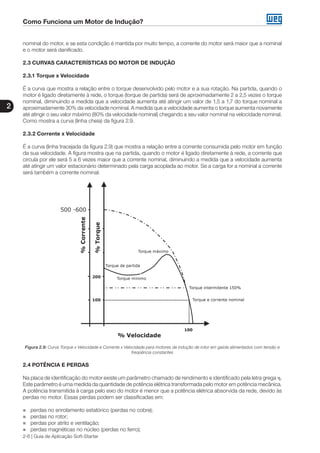 Como Funciona um Motor de Indução?
2
2-6 | Guia de Aplicação Soft-Starter
nominal do motor, e se esta condição é mantida por muito tempo, a corrente do motor será maior que a nominal
e o motor será danificado.
2.3 CURVAS CARACTERÍSTICAS DO MOTOR DE INDUÇÃO
2.3.1 Torque x Velocidade
É a curva que mostra a relação entre o torque desenvolvido pelo motor e a sua rotação. Na partida, quando o
motor é ligado diretamente à rede, o torque (torque de partida) será de aproximadamente 2 a 2,5 vezes o torque
nominal, diminuindo a medida que a velocidade aumenta até atingir um valor de 1,5 a 1,7 do torque nominal a
aproximadamente 30% da velocidade nominal. A medida que a velocidade aumenta o torque aumenta novamente
até atingir o seu valor máximo (80% da velocidade nominal) chegando a seu valor nominal na velocidade nominal.
Como mostra a curva (linha cheia) da figura 2.9.
2.3.2 Corrente x Velocidade
É a curva (linha tracejada da figura 2.9) que mostra a relação entre a corrente consumida pelo motor em função
da sua velocidade. A figura mostra que na partida, quando o motor é ligado diretamente à rede, a corrente que
circula por ele será 5 a 6 vezes maior que a corrente nominal, diminuindo a medida que a velocidade aumenta
até atingir um valor estacionário determinado pela carga acoplada ao motor. Se a carga for a nominal a corrente
será também a corrente nominal.
Figura 2.9: Curva Torque x Velocidade e Corrente x Velocidade para motores de indução de rotor em gaiola alimentados com tensão e
freqüência constantes
2.4 POTÊNCIA E PERDAS
Na placa de identificação do motor existe um parâmetro chamado de rendimento e identificado pela letra grega η.
Este parâmetro é uma medida da quantidade de potência elétrica transformada pelo motor em potência mecânica.
A potência transmitida à carga pelo eixo do motor é menor que a potência elétrica absorvida da rede, devido às
perdas no motor. Essas perdas podem ser classificadas em:
„„ perdas no enrolamento estatórico (perdas no cobre);
„„ perdas no rotor;
„„ perdas por atrito e ventilação;
„„ perdas magnéticas no núcleo (perdas no ferro);
 