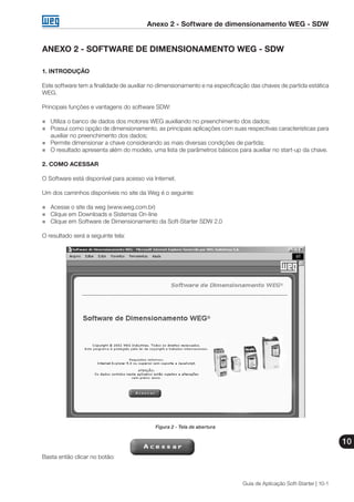 Anexo 2 - Software de dimensionamento WEG - SDW
10
Guia de Aplicação Soft-Starter | 10-1
ANEXO 2 - SOFTWARE DE DIMENSIONAMENTO WEG - SDW
1. INTRODUÇÃO
Este software tem a finalidade de auxiliar no dimensionamento e na especificação das chaves de partida estática
WEG.
Principais funções e vantagens do software SDW:
„„ Utiliza o banco de dados dos motores WEG auxiliando no preenchimento dos dados;
„„ Possui como opção de dimensionamento, as principais aplicações com suas respectivas características para
auxiliar no preenchimento dos dados;
„„ Permite dimensionar a chave considerando as mais diversas condições de partida;
„„ O resultado apresenta além do modelo, uma lista de parâmetros básicos para auxiliar no start-up da chave.
2. COMO ACESSAR
O Software está disponível para acesso via Internet.
Um dos caminhos disponíveis no site da Weg é o seguinte:
„„ Acesse o site da weg (www.weg.com.br)
„„ Clique em Downloads e Sistemas On-line
„„ Clique em Software de Dimensionamento da Soft-Starter SDW 2.0
O resultado será a seguinte tela:
Figura 2 - Tela de abertura
Basta então clicar no botão: 	
 