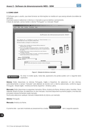 Anexo 2 - Software de dimensionamento WEG - SDW
10
10-2 | Guia de Aplicação Soft-Starter
3. COMO USAR
O Software guia o usuário, que deve fornecer as informações na medida em que avança através da análise da
aplicação.
O primeiro passo é selecionar o idioma e o mercado a que se destina o acionamento.
A título de exemplo, vamos manter o idioma “Português” e o mercado “Brasil”.
Figura 3 - Seleção de idioma e mercado
Ao clicar no botão ajuda, nesta tela, aparecerá uma janela auxiliar com o seguinte texto
explicativo:
Idioma: Estão disponíveis os idiomas Português, Inglês e Espanhol. Ao selecionar um dos idiomas,
automaticamente o campo “mercado” será alterado de acordo com o idioma selecionado, conforme segue:
Português – Brasil; Inglês – América do Norte; Espanhol – América Latina.
Mercado: Estão disponíveis os seguintes mercados: África, América do Norte, América Latina, Austrália / Nova
Zelândia, Brasil e Europa. Ao selecionar um dos mercado, você terá disponível na próxima página, uma lista dos
principais motores fornecidos neste mercado.
Você pode selecionar qualquer mercado independente do idioma, por exemplo:
Idioma: Português
Mercado: América do Norte.
A próxima tela - que será mostrada ao pressionarmos o botão - tem o seguinte aspecto:
 