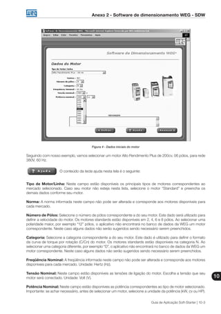 Anexo 2 - Software de dimensionamento WEG - SDW
10
Guia de Aplicação Soft-Starter | 10-3
Figura 4 - Dados iniciais do motor
Seguindo com nosso exemplo, vamos selecionar um motor Alto Rendimento Plus de 200cv, 06 pólos, para rede
380V, 60 Hz.
O conteúdo da tecla ajuda nesta tela é o seguinte:
Tipo de Motor/Linha: Neste campo estão disponíveis os principais tipos de motores correspondentes ao
mercado selecionado. Caso seu motor não esteja nesta lista, selecione o motor “Standard” e preencha os
demais dados conforme seu motor.
Norma: A norma informada neste campo não pode ser alterada e corresponde aos motores disponíveis para
cada mercado.
Número de Pólos: Selecione o número de pólos correspondente a do seu motor. Este dado será utilizado para
definir a velocidade do motor. Os motores standards estão disponíveis em 2, 4, 6 e 8 pólos. Ao selecionar uma
polaridade maior, por exemplo “12” pólos, o aplicativo não encontrará no banco de dados da WEG um motor
correspondente. Neste caso alguns dados não serão sugeridos sendo necessário serem preenchidos.
Categoria: Selecione a categoria correspondente a do seu motor. Este dado é utilizado para definir o formato
da curva de torque por rotação (C/Cn) do motor. Os motores standards estão disponíveis na categoria N. Ao
selecionar uma categoria diferente, por exemplo “D”, o aplicativo não encontrará no banco de dados da WEG um
motor correspondente. Neste caso alguns dados não serão sugeridos sendo necessário serem preenchidos.
Freqüência Nominal: A freqüência informada neste campo não pode ser alterada e corresponde aos motores
disponíveis para cada mercado. Unidade: Hertz (Hz).
Tensão Nominal: Neste campo estão disponíveis as tensões de ligação do motor. Escolha a tensão que seu
motor será conectado. Unidade: Volt (V).
Potência Nominal: Neste campo estão disponíveis as potência correspondentes ao tipo de motor selecionado.
Importante: se achar necessário, antes de selecionar um motor, selecione a unidade da potência (kW, cv ou HP).
 