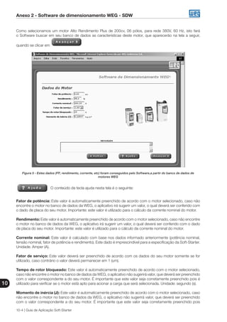 Anexo 2 - Software de dimensionamento WEG - SDW
10
10-4 | Guia de Aplicação Soft-Starter
Como selecionamos um motor Alto Rendimento Plus de 200cv, 06 pólos, para rede 380V, 60 Hz, isto fará
o Software buscar em seu banco de dados as características deste motor, que aparecerão na tela a seguir,
quando se clicar em
Figura 5 - Estes dados (FP, rendimento, corrente, etc) foram conseguidos pelo Software,a partir do banco de dados de
motores WEG
O conteúdo da tecla ajuda nesta tela é o seguinte:
Fator de potência: Este valor é automaticamente preenchido de acordo com o motor selecionado, caso não
encontre o motor no banco de dados da WEG, o aplicativo irá sugerir um valor, o qual deverá ser conferido com
o dado de placa do seu motor. Importante: este valor é utilizado para o cálculo da corrente nominal do motor.
Rendimento: Este valor é automaticamente preenchido de acordo com o motor selecionado, caso não encontre
o motor no banco de dados da WEG, o aplicativo irá sugerir um valor, o qual deverá ser conferido com o dado
de placa do seu motor. Importante: este valor é utilizado para o cálculo da corrente nominal do motor.
Corrente nominal: Este valor é calculado com base nos dados informado anteriormente (potência nominal,
tensão nominal, fator de potência e rendimento). Este dado é imprescindível para a especificação da Soft-Starter.
Unidade: Amper (A).
Fator de serviço: Este valor deverá ser preenchido de acordo com os dados do seu motor somente se for
utilizado, caso contrário o valor deverá permanecer em 1 (um).
Tempo de rotor bloqueado: Este valor é automaticamente preenchido de acordo com o motor selecionado,
caso não encontre o motor no banco de dados da WEG, o aplicativo não sugerirá valor, que deverá ser preenchido
com o valor correspondente a do seu motor. É importante que este valor seja corretamente preenchido pois é
utilizado para verificar se o motor está apto para acionar a carga que será selecionada. Unidade: segundo (s).
Momento de inércia (J): Este valor é automaticamente preenchido de acordo com o motor selecionado, caso
não encontre o motor no banco de dados da WEG, o aplicativo não sugerirá valor, que deverá ser preenchido
com o valor correspondente a do seu motor. É importante que este valor seja corretamente preenchido pois
 