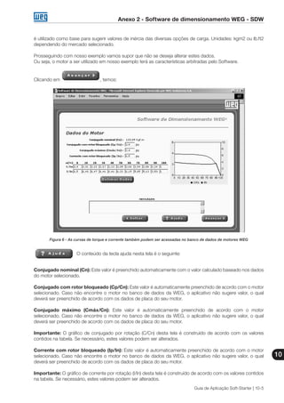 Anexo 2 - Software de dimensionamento WEG - SDW
10
Guia de Aplicação Soft-Starter | 10-5
é utilizado como base para sugerir valores de inércia das diversas opções de carga. Unidades: kgm2 ou lb.ft2
dependendo do mercado selecionado.
Prosseguindo com nosso exemplo vamos supor que não se deseja alterar estes dados.
Ou seja, o motor a ser utilizado em nosso exemplo terá as características arbitradas pelo Software.
Clicando em , temos:
Figura 6 - As curvas de torque e corrente também podem ser acessadas no banco de dados de motores WEG
O conteúdo da tecla ajuda nesta tela é o seguinte:
Conjugado nominal (Cn): Este valor é preenchido automaticamente com o valor calculado baseado nos dados
do motor selecionado.
Conjugado com rotor bloqueado (Cp/Cn): Este valor é automaticamente preenchido de acordo com o motor
selecionado. Caso não encontre o motor no banco de dados da WEG, o aplicativo não sugere valor, o qual
deverá ser preenchido de acordo com os dados de placa do seu motor.
Conjugado máximo (Cmáx/Cn): Este valor é automaticamente preenchido de acordo com o motor
selecionado. Caso não encontre o motor no banco de dados da WEG, o aplicativo não sugere valor, o qual
deverá ser preenchido de acordo com os dados de placa do seu motor.
Importante: O gráfico de conjugado por rotação (C/Cn) desta tela é construído de acordo com os valores
contidos na tabela. Se necessário, estes valores podem ser alterados.
Corrente com rotor bloqueado (Ip/In): Este valor é automaticamente preenchido de acordo com o motor
selecionado. Caso não encontre o motor no banco de dados da WEG, o aplicativo não sugere valor, o qual
deverá ser preenchido de acordo com os dados de placa do seu motor.
Importante: O gráfico de corrente por rotação (I/In) desta tela é construído de acordo com os valores contidos
na tabela. Se necessário, estes valores podem ser alterados.
 