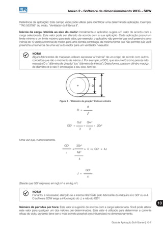 Anexo 2 - Software de dimensionamento WEG - SDW
10
Guia de Aplicação Soft-Starter | 10-7
Referência da aplicação: Este campo você pode utilizar para identificar uma determinada aplicação. Exemplo:
“TAG 563786” ou então, “Ventilador da Fábrica II”.
Inércia da carga referida ao eixo do motor: Inicialmente o aplicativo sugere um valor de acordo com a
carga selecionada. Este valor pode ser alterado de acordo com a sua aplicação. Cada aplicação possui um
limite mínimo e um limite máximo para este valor, por exemplo: o aplicativo não permite que você preencha uma
inércia de 10 vezes a nominal do motor, para uma bomba centrífuga, da mesma forma que não permite que você
preencha uma inércia de uma vez a do motor para um ventilador / exaustor.
NOTA!
Alguns fabricantes de máquinas utilizam expressar a “inércia” de um corpo de acordo com outros
conceitos que não o momento de inércia J. Por exemplo, o GD2, que assume G como peso (e não
massa) e D o “diâmetro de giração” (ou “diâmetro de inércia”). Desta forma, para um cilindro maciço
de diâmetro d (e raio r) em relação a seu eixo, tem-se:
Figura 8 - “Diâmetro de giração” D de um cilindro
	 d
D =
	 √2
	 Gd2
	 G4r2
GD2
= = = 2Gr2
	 2	 2
Uma vez que, numericamente,
GD2
	 2Gr2
≡ ≡ 4 ⇒ GD2
≡ 4J
J	 Mr2
	
	 4
GD2
J =
	 4
(Desde que GD2
expresso em kgf.m2
e em kg.m2
)
NOTA!
Portanto, é necessário atenção se a inércia informada pelo fabricante da máquina é o GD2
ou o J.
O software SDW exige a informação do J, e não do GD2
!
Número de partidas por hora: Este valor é sugerido de acordo com a carga selecionada. Você pode alterar
este valor para qualquer um dos valores pré determinados. Este valor é utilizado para determinar a corrente
eficaz do ciclo, portanto deve ser o mais correto possível pois influenciará no dimensionamento.
 