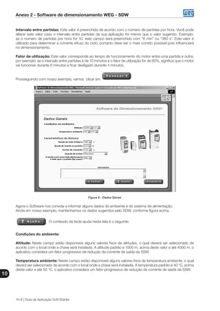 Anexo 2 - Software de dimensionamento WEG - SDW
10
10-8 | Guia de Aplicação Soft-Starter
Intervalo entre partidas: Este valor é preenchido de acordo com o número de partidas por hora. Você pode
alterar este valor caso o intervalo entre partidas da sua aplicação for menor que o valor sugerido. Exemplo:
se o número de partidas por hora for 10, este campo será preenchido com “6 min” ou “360 s”. Este valor é
utilizado para determinar a corrente eficaz do ciclo, portanto deve ser o mais correto possível pois influenciará
no dimensionamento.
Fator de utilização: Este valor corresponde ao tempo de funcionamento do motor entre uma partida e outra,
por exemplo: se o intervalo entre partidas é de 10 minutos e o fator de utilização for de 60%, significa que o motor
vai funcionar durante 6 minutos e ficar desligado durante 4 minutos.
Prosseguindo com nosso exemplo, vamos clicar em
Figura 9 - Dados Gerais
Agora o Software nos convida a informar alguns dados do ambiente e do sistema de alimentação.
Ainda em nosso exemplo, mantenhamos os dados sugeridos pelo SDW, conforme figura acima.
O conteúdo da tecla ajuda nesta tela é o seguinte:
Condições do ambiente:
Altitude: Neste campo estão disponíveis alguns valores fixos de altitudes, o qual deverá ser selecionado de
acordo com o local onde a chave será instalada. A altitude padrão é 1000 m, acima deste valor e até 4000 m, o
aplicativo considera um fator progressivo de redução da corrente de saída da SSW.
Temperatura ambiente: Neste campo estão disponíveis alguns valores fixos de temperatura ambiente, o qual
deverá ser selecionado de acordo com o local onde a chave será instalada. A temperatura padrão é 40 °C, acima
deste valor e até 50 °C, o aplicativo considera um fator progressivo de redução da corrente de saída da SSW.
 