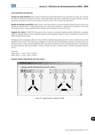 Anexo 2 - Software de dimensionamento WEG - SDW
10
Guia de Aplicação Soft-Starter | 10-9
Características do Sistema:
Tensão de rede trifásica: Este campo é preenchido automaticamente com a tensão do motor. Se a tensão
da rede for diferente da tensão do motor, você pode alterar este valor. O aplicativo só aceita tensões de rede
superiores a tensão do motor, por exemplo: tensão do motor 440 V, tensão da rede 480 V.
Queda de tensão na partida: Neste campo você pode definir a possível queda de tensão que irá ocorrer na
partida do sistema (motor / carga) selecionado. Se o valor não for alterado, o aplicativo irá considerar uma queda
de tensão de 2,5%. Esta queda de tensão implica numa redução do torque do motor.
Ligação do motor: A SSW-03 Plus possui dois modos de operação: ligação padrão (Standard) ou ligação
dentro da ligação delta do motor (Ligação dentro do ∆). Na ligacão padrão o motor é instalado em série com a
SSW através de três cabos.
Na ligação dentro da ligação delta do motor a SSW é instalada separadamente com cada enrolamento do motor
através de seis cabos. Com este tipo de ligação circulará através da Soft-Starter apenas a corrente dentro do
delta do motor, ou seja, aproximadamente 58% da corrente nominal do motor. Obrigatoriamente o motor deverá
ter disponível seis cabos para ligação, sendo a tensão da rede correspondente a tensão da ligação delta do
motor.
Exemplo:
Rede: 220 V – motor ?-220 / Y-380 V
Rede: 380 V – motor ?-380 / Y-660 V
Ligação padrão (Standard) com três cabos:
Figura 10 - Ligação padrão na “Ajuda” do SDW
 