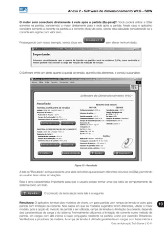 Anexo 2 - Software de dimensionamento WEG - SDW
10
Guia de Aplicação Soft-Starter | 10-11
O motor será conectado diretamente à rede após a partida (By-pass)?: Você poderá utilizar a SSW
somente na partida, transferindo o motor diretamente para a rede após a partida. Neste caso o aplicativo
considera somente a corrente na partida e a corrente eficaz do ciclo, sendo esta calculada considerando-se a
corrente em regime com valor zero.
Prosseguindo com nosso exemplo, vamos clicar em sem alterar nenhum dado.
O Software emite um alerta quanto à queda de tensão, que nós não alteramos, e conclui sua análise:
Figura 13 - Resultado
A tela de “Resultado” acima apresenta uma série de botões que acessam diferentes recursos do SDW, permitindo
ao usuário fazer várias simulações.
Esta é uma característica importante para que o usuário possa formar uma boa idéia do comportamento do
sistema como um todo.
O conteúdo da tecla ajuda nesta tela é o seguinte:
Resultado: O aplicativo fornece dois modelos de chave, um para partida com rampa de tensão e outro para
partida com limitação de corrente. Nos casos em que os modelos sugeridos forem diferentes, utilizar o maior
modelo, pois a opção do método de partida a ser utilizada, rampa de tensão ou limitação de corrente, depende
das características da carga e do sistema. Normalmente utilizamos a limitação de corrente como método de
partida, em cargas com alta inércia e baixo conjugado resistente na partida, como por exemplo: Britadores,
Ventiladores e picadores de madeira. A rampa de tensão é utilizada geralmente em cargas com baixa inércia e
 