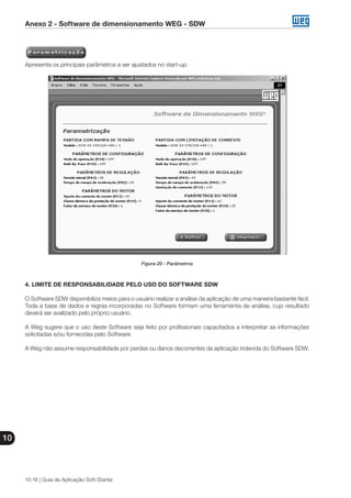 Anexo 2 - Software de dimensionamento WEG - SDW
10
10-16 | Guia de Aplicação Soft-Starter
Apresenta os principais parâmetros a ser ajustados no start-up:
Figura 20 - Parâmetros
4. LIMITE DE RESPONSABILIDADE PELO USO DO SOFTWARE SDW
O Software SDW disponibiliza meios para o usuário realizar a análise da aplicação de uma maneira bastante fácil.
Toda a base de dados e regras incorporadas no Software formam uma ferramenta de análise, cujo resultado
deverá ser avalizado pelo próprio usuário.
A Weg sugere que o uso deste Software seja feito por profissionais capacitados a interpretar as informações
solicitadas e/ou fornecidas pelo Software.
A Weg não assume responsabilidade por perdas ou danos decorrentes da aplicação indevida do Software SDW.
 