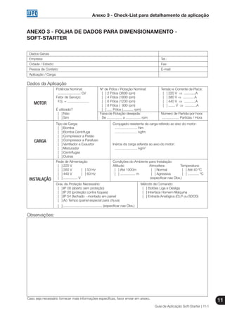 Anexo 3 - Check-List para detalhamento da aplicação
Guia de Aplicação Soft-Starter | 11-1
11
ANEXO 3 - FOLHA DE DADOS PARA DIMENSIONAMENTO -
SOFT-STARTER
Dados Gerais
Empresa:	 Tel.:
Cidade / Estado:	 Fax:
Pessoa de Contato:	 E-mail:
Aplicação / Carga:
Dados da Aplicação
	 Potência Nominal:	 Nº de Pólos / Rotação Nominal:	 Tensão e Corrente de Placa:
	 ........................ CV	 [ ] 2 Pólos (3600 rpm)	 [ ] 220 V ⇒ ............A
	 Fator de Serviço:	 [ ] 4 Pólos (1800 rpm)	 [ ] 380 V ⇒ ............A
	 F.S. = .......................	 [ ] 6 Pólos (1200 rpm)	 [ ] 440 V ⇒ ............A
		 [ ] 8 Pólos ( 900 rpm)	 [ ] ....... V ⇒ ............A
	 É utilizado?	 [ ] ..... Pólos (........... rpm)
	 [ ] Não	 Faixa de Rotação desejada:	 Número de Partida por hora:
	 [ ] Sim	 De ................ a ................ rpm	 .................. Partidas / Hora
	 Tipo de Carga:	 Conjugado resistente da carga referido ao eixo do motor:
	 [ ] Bomba	 ........................ Nm
	 [ ] Bomba Centrífuga	 ........................ kgfm
	 [ ] Compressor a Pistão
	 [ ] Compressor a Parafuso
	 [ ] Ventilador e Exaustor	 Inércia da carga referida ao eixo do motor:
	 [ ] Misturador	 ........................ kgm2
	 [ ] Centrífugas
	 [ ] Outras
	 Rede de Alimentação	 Condições do Ambiente para Instalação:
	 [ ] 220 V	 Altitude:	 Atmosfera:	 Temperatura:
	 [ ] 380 V [ ] 50 Hz	 [ ] Até 1000m	 [ ] Normal	 [ ] Até 40 ºC
	 [ ] 440 V [ ] 60 Hz	 [ ] ................ m	 [ ] Agressiva	 [ ] ............ ºC
	 [ ] ............... V		 (especificar nas Obs.)
	 Grau de Proteção Necessário:	 Método de Comando:
	 [ ] IP 00 (aberto sem proteção)	 [ ] Botões Liga e Desliga
	 [ ] IP 20 (proteção contra toques)	 [ ] Interface Homem-Máquina
	 [ ] IP 54 (fechado - montado em painel	 [ ] Entrada Analógica (CLP ou SDCD)
	 [ ] Ao Tempo (painel especial para chuva)
	 [ ] ......................................... (especificar nas Obs.)
Observações:
Caso seja necessário fornecer mais informações específicas, favor enviar em anexo.
MOTOR
CARGA
INSTALAÇÃO
 