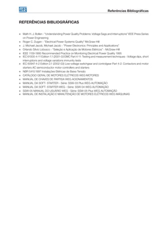 Referências Bibliográficas
„„ Math H. J. Bollen - ”Understanding Power Quality Problems: Voltage Sags and Interruptions” IEEE Press Series
on Power Engineering
„„ Roger C. Dugan - ”Electrical Power Systems Quality” McGraw-Hill
„„ J. Michael Jacob, Michael Jacob - ”Power Electronics: Principles and Applications”
„„ Orlando Sílvio Lobosco - “Seleção e Aplicação de Motores Elétricos” - McGraw-Hill
„„ IEEE 1159-1995 Recommended Practice on Monitoring Electrical Power Quality 1995
„„ IEC 61000-4-11 Edition 1.1 (2001-03 EMC Part 4-11: Testing and measurement techniques - Voltage dips, short
interruptions and voltage variations immunity tests
„„ IEC 60947-4-2 Edition 2.1 (2002-03) Low-voltage switchgear and controlgear Part 4-2: Contactors and motor
starters AC semiconductor motor controllers and starters
„„ NBR 5410:1997 Instalações Elétricas de Baixa Tensão
„„ CATÁLOGO GERAL DE MOTORES ELÉTRICOS WEG MOTORES
„„ MANUAL DE CHAVES DE PARTIDA WEG ACIONAMENTOS
„„ MANUAL DA SOFT- STARTER - Série: SSW-03 Plus WEG AUTOMAÇÃO
„„ MANUAL DA SOFT- STARTER WEG - Série: SSW-04 WEG AUTOMAÇÃO
„„ SSW-05 MANUAL DO USUÁRIO WEG - Série: SSW-05 Plus WEG AUTOMAÇÃO
„„ MANUAL DE INSTALAÇÃO E MANUTENÇÃO DE MOTORES ELÉTRICOS WEG MÁQUINAS
REFERÊNCIAS BIBLIOGRÁFICAS
 