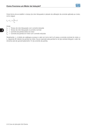 Como Funciona um Motor de Indução?
2
2-8 | Guia de Aplicação Soft-Starter
Outra forma de se redefinir o tempo de rotor bloqueado é através da utilização da corrente aplicada ao motor,
como segue:
	 Ipn
trb
= tb
. ( )2
	 Ipc
Onde:
trb
	 =	 Tempo de rotor bloqueado com corrente reduzida
tb
	 =	 Tempo de rotor bloqueado à corrente nominal
Ipn
	 =	 Corrente de partida direta do motor
Ipc
	 =	 Corrente de partida do motor com corrente reduzida
Geralmente, Ipn
é obtido de catálogos e possui o valor em torno de 6 a 8 vezes a corrente nominal do motor, e
Ipc
depende do método de partida do motor. Se por exemplo esta partida for do tipo estrela-triângulo o valor da
corrente será de aproximadamente 1/3 da corrente de partida.
 