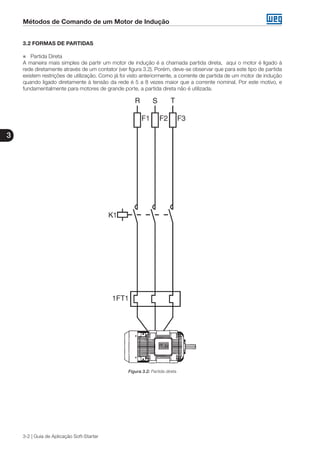 Métodos de Comando de um Motor de Indução
3
3-2 | Guia de Aplicação Soft-Starter
3.2 FORMAS DE PARTIDAS
„„ Partida Direta
A maneira mais simples de partir um motor de indução é a chamada partida direta, aqui o motor é ligado à
rede diretamente através de um contator (ver figura 3.2). Porém, deve-se observar que para este tipo de partida
existem restrições de utilização. Como já foi visto anteriormente, a corrente de partida de um motor de indução
quando ligado diretamente à tensão da rede é 5 a 8 vezes maior que a corrente nominal. Por este motivo, e
fundamentalmente para motores de grande porte, a partida direta não é utilizada.
Figura 3.2: Partida direta
 