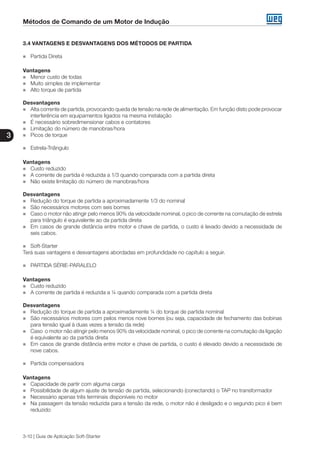 Métodos de Comando de um Motor de Indução
3
3-10 | Guia de Aplicação Soft-Starter
3.4 VANTAGENS E DESVANTAGENS DOS MÉTODOS DE PARTIDA
„„ Partida Direta
Vantagens
„„ Menor custo de todas
„„ Muito simples de implementar
„„ Alto torque de partida
Desvantagens
„„ Alta corrente de partida, provocando queda de tensão na rede de alimentação. Em função disto pode provocar
interferência em equipamentos ligados na mesma instalação
„„ É necessário sobredimensionar cabos e contatores
„„ Limitação do número de manobras/hora
„„ Picos de torque
„„ Estrela-Triângulo
Vantagens
„„ Custo reduzido
„„ A corrente de partida é reduzida a 1/3 quando comparada com a partida direta
„„ Não existe limitação do número de manobras/hora
Desvantagens
„„ Redução do torque de partida a aproximadamente 1/3 do nominal
„„ São necessários motores com seis bornes
„„ Caso o motor não atingir pelo menos 90% da velocidade nominal, o pico de corrente na comutação de estrela
para triângulo é equivalente ao da partida direta
„„ Em casos de grande distância entre motor e chave de partida, o custo é levado devido a necessidade de
seis cabos.
„„ Soft-Starter
Terá suas vantagens e desvantagens abordadas em profundidade no capítulo a seguir.
„„ PARTIDA SÉRIE-PARALELO
Vantagens
„„ Custo reduzido
„„ A corrente de partida é reduzida a ¼ quando comparada com a partida direta
Desvantagens
„„ Redução do torque de partida a aproximadamente ¼ do torque de partida nominal
„„ São necessários motores com pelos menos nove bornes (ou seja, capacidade de fechamento das bobinas
para tensão igual à duas vezes a tensão da rede)
„„ Caso o motor não atingir pelo menos 90% da velocidade nominal, o pico de corrente na comutação da ligação
é equivalente ao da partida direta
„„ Em casos de grande distância entre motor e chave de partida, o custo é elevado devido a necessidade de
nove cabos.
„„ Partida compensadora
Vantagens
„„ Capacidade de partir com alguma carga
„„ Possibilidade de algum ajuste de tensão de partida, selecionando (conectando) o TAP no transformador
„„ Necessário apenas três terminais disponíveis no motor
„„ Na passagem da tensão reduzida para a tensão da rede, o motor não é desligado e o segundo pico é bem
reduzido
 