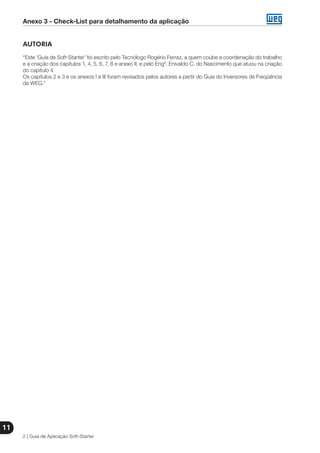 Anexo 3 - Check-List para detalhamento da aplicação
2 | Guia de Aplicação Soft-Starter
11
AUTORIA
“Este ‘Guia de Soft-Starter’ foi escrito pelo Tecnólogo Rogério Ferraz, a quem coube a coordenação do trabalho
e a criação dos capítulos 1, 4, 5, 6, 7, 8 e anexo II, e pelo Engº. Enivaldo C. do Nascimento que atuou na criação
do capítulo 4.
Os capítulos 2 e 3 e os anexos I e III foram revisados pelos autores a partir do Guia do Inversores de Freqüência
da WEG.”
 
