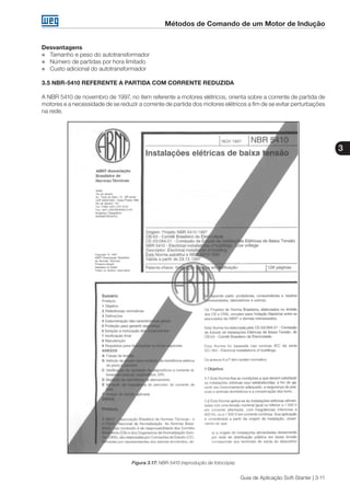 Métodos de Comando de um Motor de Indução
3
Guia de Aplicação Soft-Starter | 3-11
Desvantagens
„„ Tamanho e peso do autotransformador
„„ Número de partidas por hora limitado
„„ Custo adicional do autotransformador
3.5 NBR-5410 REFERENTE A PARTIDA COM CORRENTE REDUZIDA
A NBR 5410 de novembro de 1997, no item referente a motores elétricos, orienta sobre a corrente de partida de
motores e a necessidade de se reduzir a corrente de partida dos motores elétricos a fim de se evitar perturbações
na rede.
Figura 3.17: NBR-5410 (reprodução de fotocópia)
 