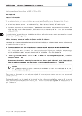 Métodos de Comando de um Motor de Indução
3
3-12 | Guia de Aplicação Soft-Starter
Abaixo segue transcrição do texto da NBR 5410, item 6.5.3
6.5.3 Motores
6.5.3.1 Generalidades
As cargas constituídas por motores elétricos apresentam peculiaridades que as destinguem das demais.
a)	 A corrente absorvida durante a partida é muito maior que a de funcionamento normal em carga;
b)	 A potência absorvida em funcionamento é determinada pela potência mecânica no eixo solicitada pela
carga acionada, o que pode resultar em sobrecarga na rede de alimentação se o motor não for protegido
adequadamente.
Em razão destas peculiaridades, a instalação de motores, além das demais prescrições desta Norma, deve
atender às prescrições seguintes.
6.5.3.2 Limitação das perturbações devidas à partida de motores
Para evitar perturbações inaceitáveis na rede de distribuição na própria instalação e nas demais cargas ligadas
a instalação de motores deve-se:
a)	 Observar as limitações impostas pela concessionária local referentes a partida de motores;
	 NOTA: Para partida direta de motores com potência acima de 3,7kW (5CV), em instalações alimentadas por
rede de distribuição pública em baixa tensão, deve ser consultada a concessionária local.
b)	 Limitar a queda de tensão nos demais pontos de utilização, durante a partida do motor, aos valores
estipulados em 6.2.6.1.
	 Para obter conformidade às limitações descritas nas alíneas a) e b) anteriores, pode ser necessário
o uso de dispositivos de partida que limitem a corrente absorvida durante a partida.
NOTA!
Em instalações contendo muitos motores, pode ser levado em conta a probabilidade de partida
simultânea de vários motores.
Como pode ser observado no texto acima, a redução da corrente de partida de motores é uma necessidade
prevista em norma.
Dentre as diversas formas de redução da corrente de partida, trataremos nos capítulos seguintes da forma mais
eficaz, e com excelente relação custo/benefício para a maioria das aplicações: a partida de motores através da
SOFT-STARTER.
 