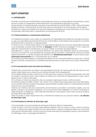 Soft-Starter
4
Guia de Aplicação Soft-Starter | 4-1
SOFT-STARTER
4.1 INTRODUÇÃO
Entender o funcionamento da Soft-Starter é importante para construir uma base sólida de conhecimentos, a partir
da qual o usuário do equipamento poderá desenvolver sua capacidade de aplicação do produto.
Vamos abordar com especial atenção o principal componente de força da Soft-Starter: o SCR – Silicon Controlled
Rectifier. Entender o funcionamento do SCR é boa parte do entendimento do funcionamento da Soft-Starter.
Adotaremos a seguir uma seqüência de raciocínio baseada em analogias com outros fenômenos, e com outros
componentes, permitindo assim o entendimento do funcionamento do SCR.
4.1.1 Semicondutores e componentes eletrônicos
Um material semicondutor, como o silício, é um elemento com capacidade intermediária de condução de corrente,
ou seja, sua capacidade natural de permitir fluxo de corrente elétrica é intermediária entre aquela de um condutor
propriamente dito e aquela de um material isolante.
A maneira como um semicondutor lidará com cargas elétricas depende de como foram adicionadas impurezas
a sua composição, processo este chamado de dopagem. Existem dois tipos de dopagem: P e N, e cada uma
delas têm comportamento complementar no que diz respeito à condução de cargas elétricas.
Exemplificando: o diodo, é um componente eletrônico que possui duas diferentes partes de semicondutor,
formando um junção P-N. As propriedades de condução são tais que fazem o diodo permitir o fluxo de corrente
elétrica somente em um sentido, situação esta definida como diretamente polarizado. O mesmo diodo, porém
polarizado inversamente tem o comportamento de um isolante.
As condições que desencadeiam o comportamento elétrico de um componente eletrônico variam com o nível de
tensão ou corrente, a presença de um sinal elétrico de estimulo externo ou até mesmo por luz visível, infravermelho,
etc.
4.1.2 A característica mais marcante dos tiristores
Tiristores são componentes que exibem uma propriedade marcante: de maneira geral, ele não retorna ao seu
estado original depois que a causa da sua mudança de estado tenha desaparecido.
Uma analogia simples é a ação mecânica de um interruptor de luz: quando o interruptor é pressionado, ele muda
de posição e permanece assim mesmo depois do estímulo do movimento ter desaparecido (ou seja, mesmo
depois de tirar a mão do interruptor).
Em contraste, um botão de campainha volta a sua posição original após cessar o estímulo externo.
Transistores bipolares e IGBTs, também não “travam” em um determinado estado após terem sido estimulados
por um sinal de corrente ou tensão: para qualquer sinal de entrada o transistor exibirá um comportamento previsível
conforme sua curva característica.
Voltando aos Tiristores: eles são componentes semicondutores que tendem a permanecer ligados, uma vez
ligados, e tendem a permanecer desligados, uma vez que tenham sido desligados. Um evento momentâneo é
capaz de ligá-los ou desligá-los, e assim eles permanecerão por conta própria, mesmo que a causa de mudança
de estado tenha sido eliminada.
Antes de analisar o tiristor propriamente dito, é interessante analisarmos seu precursor histórico: as válvulas
de descarga a gás.
4.1.3 Introdução às válvulas de descarga a gás
Uma tempestade é uma oportunidade de presenciar fenômenos elétricos interessantes.
A ação do vento e da chuva acumula cargas elétricas estáticas entre as nuvens e a terra, e entre as próprias
nuvens. A diferença de carga manifesta-se como altas tensões, e quando a resistência elétrica do ar não pode
mais suportar esta alta tensão, ocorrem surtos de corrente entre pólos de carga elétrica oposta, o que chamamos
de relâmpagos, raios ou descargas atmosféricas.
 