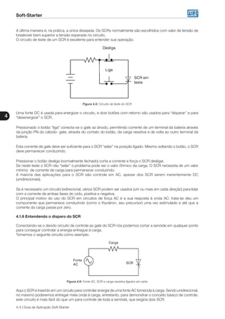 Soft-Starter
4
4-4 | Guia de Aplicação Soft-Starter
A última maneira é, na prática, a única desejada. Os SCRs normalmente são escolhidos com valor de tensão de
breakover bem superior a tensão esperada no circuito.
O circuito de teste de um SCR é excelente para entender sua operação.
Figura 4.5: Circuito de teste do SCR
Uma fonte DC é usada para energizar o circuito, e dois botões com retorno são usados para “disparar” e para
“desenergizar” o SCR.
Pressionado o botão “liga” conecta-se o gate ao ânodo, permitindo corrente de um terminal da bateria através
da junção PN do cátodo- gate, através do contato do botão, da carga resistiva e de volta ao outro terminal da
bateria.
Esta corrente de gate deve ser suficiente para o SCR “selar” na posição ligado. Mesmo soltando o botão, o SCR
deve permanecer conduzindo.
Pressionar o botão desliga (normalmente fechado) corta a corrente e força o SCR desligar.
Se neste teste o SCR não “selar” o problema pode ser o valor ôhmico da carga. O SCR necessita de um valor
mínimo de corrente de carga para permanecer conduzindo.
A maioria das aplicações para o SCR são controle em AC, apesar dos SCR serem inerentemente DC
(unidirecionais).
Se é necessário um circuito bidirecional, vários SCR podem ser usados (um ou mais em cada direção) para lidar
com a corrente de ambas fases do ciclo, positiva e negativa.
O principal motivo do uso do SCR em circuitos de força AC é a sua resposta à onda AC: trata-se deu um
componente que permanece conduzindo (como o thyratron, seu precursor) uma vez estimulado e até que a
corrente da carga passe por zero.
4.1.6 Entendendo o disparo do SCR
Conectando-se o devido circuito de controle ao gate do SCR nós podemos cortar a senóide em qualquer ponto
para conseguir controlar a energia entregue à carga.
Tomemos o seguinte circuito como exemplo.
Figura 4.6: Fonte AC, SCR e carga resistiva ligados em série
Aqui o SCR é inserido em um circuito para controlar energia de uma fonte AC fornecida à carga. Sendo unidirecional,
no máximo poderemos entregar meia onda à carga, entretanto, para demonstrar o conceito básico de controle,
este circuito é mais fácil do que um para controle de toda a senóide, que exigiria dois SCR.
 