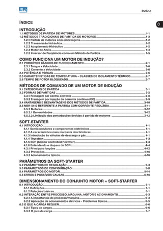Indice
0ÍNDICE
INTRODUÇÃO
1.1 MÉTODOS DE PARTIDA DE MOTORES..............................................................................................1-1
1.2 MÉTODOS TRADICIONAIS DE PARTIDA DE MOTORES..................................................................1-2
1.2.1 Partida de motores com embreagens.......................................................................................1-2
1.2.2 Transmissão hidráulica...............................................................................................................1-2
1.2.3 Acoplamento Hidráulico.............................................................................................................1-2
1.2.4 Motor de Anéis............................................................................................................................ 1-3
1.2.5 Inversor de Freqüência como um Método de Partida............................................................ 1-5
COMO FUNCIONA UM MOTOR DE INDUÇÃO?
2.1 PRINCÍPIOS BÁSICOS DE FUNCIONAMENTO..................................................................................2-1
2.3.1 Torque x Velocidade................................................................................................................... 2-6
2.3.2 Corrente x Velocidade................................................................................................................ 2-6
2.4 POTÊNCIA E PERDAS......................................................................................................................... 2-6
2.5 CARACTERÍSTICAS DE TEMPERATURA – CLASSES DE ISOLAMENTO TÉRMICO.....................2-7
2.6 TEMPO DE ROTOR BLOQUEADO.......................................................................................................2-7
MÉTODOS DE COMANDO DE UM MOTOR DE INDUÇÃO
3.1 CATEGORIAS DE PARTIDA................................................................................................................. 3-1
3.2 FORMAS DE PARTIDAS...................................................................................................................... 3-2
3.3.1 Frenagem por contra-corrente................................................................................................. 3-8
3.3.2 Frenagem por injeção de corrente contínua (CC).................................................................. 3-9
3.4 VANTAGENS E DESVANTAGENS DOS MÉTODOS DE PARTIDA...................................................3-10
3.5 NBR-5410 REFERENTE A PARTIDA COM CORRENTE REDUZIDA...............................................3-11
6.5.3 Motores.......................................................................................................................................3-12
6.5.3.1 Generalidades.........................................................................................................................3-12
6.5.3.2 Limitação das perturbações devidas à partida de motores ............................................3-12
SOFT-STARTER
4.1 INTRODUÇÃO....................................................................................................................................... 4-1
4.1.1 Semicondutores e componentes eletrônicos.......................................................................... 4-1
4.1.2 A característica mais marcante dos tiristores........................................................................ 4-1
4.1.3 Introdução às válvulas de descarga a gás............................................................................... 4-1
4.1.4 Thyratron...................................................................................................................................... 4-2
4.1.5 SCR (Silicon Controlled Rectifier)............................................................................................. 4-3
4.1.6 Entendendo o disparo do SCR.................................................................................................. 4-4
4.3.1 Principais funções.....................................................................................................................4-12
4.3.2 Proteções....................................................................................................................................4-16
4.3.3 Acionamentos típicos...............................................................................................................4-16
PARÂMETROS DA SOFT-STARTER
5.2 PARÂMETROS DE REGULAÇÃO........................................................................................................ 5-3
5.3 PARÂMETROS DE CONFIGURAÇÃO................................................................................................. 5-8
5.4 PARÂMETROS DO MOTOR................................................................................................................5-14
5.5 ERROS E POSSÍVEIS CAUSAS..........................................................................................................5-16
DIMENSIONAMENTO DO CONJUNTO MOTOR + SOFT-STARTER
6.1 INTRODUÇÃO....................................................................................................................................... 6-1
6.1.1 Definições..................................................................................................................................... 6-1
6.1.2 Relações básicas........................................................................................................................ 6-1
6.2 INTERAÇÃO ENTRE PROCESSO, MÁQUINA, MOTOR E ACIONAMENTO.................................... 6-3
6.2.1 A importância do processo/máquina....................................................................................... 6-3
6.2.2 Aplicação de acionamentos elétricos - Problemas típicos.................................................. 6-5
6.3 O QUE A CARGA REQUER.................................................................................................................. 6-6
6.3.1 Tipos de cargas........................................................................................................................... 6-6
6.3.2 O pico da carga........................................................................................................................... 6-7
 