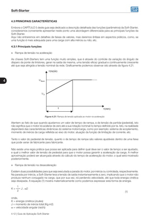 Soft-Starter
4
4-12 | Guia de Aplicação Soft-Starter
4.3 PRINCIPAIS CARACTERÍSTICAS
Embora o CAPÍTULO 5 deste guia seja dedicado a descrição detalhada das funções (parâmetros) da Soft-Starter,
consideramos conveniente apresentar neste ponto uma abordagem diferenciada para as principais funções da
Soft-Starter.
Aqui não entraremos em detalhes de faixas de valores, mas daremos ênfase em aspectos práticos, como, se
uma função é mais adequada para uma carga com alta inércia ou não, etc.
4.3.1 Principais funções
„„ Rampa de tensão na aceleração
As chaves Soft-Starters tem uma função muito simples, que é através do controle da variação do ângulo de
disparo da ponte de tiristores, gerar na saída da mesma, uma tensão eficaz gradual e continuamente crescente
até que seja atingida a tensão nominal da rede. Graficamente podemos observar isto através da figura 4.21.
Figura 4.21: Rampa de tensão aplicada ao motor na aceleração
Atentem ao fato de que quando ajustamos um valor de tempo de rampa, e de tensão de partida (pedestal), isto
não significa que o motor irá acelerar de zero até a sua rotação nominal no tempo definido por ta. Isto, na realidade
dependerá das características dinâmicas do sistema motor/carga, como por exemplo: sistema de acoplamento,
momento de inércia da carga refletida ao eixo do motor, atuação da função de limitação de corrente, etc.
Tanto o valor do pedestal de tensão, quanto o de tempo de rampa são valores ajustáveis dentro de uma faixa
que pode variar de fabricante para fabricante.
Não existe uma regra prática que possa ser aplicada para definir qual deve ser o valor de tempo a ser ajustado,
e qual o melhor valor de tensão de pedestal para que o motor possa garantir a aceleração da carga. A melhor
aproximação poderá ser alcançada através do cálculo do tempo de aceleração do motor, o qual será mostrado
posteriormente.
„„ Rampa de tensão na desaceleração
Existem duas possibilidades para que seja executada a parada do motor, por inércia ou controlada, respectivamente.
Na parada por inércia, a Soft-Starter leva a tensão de saída instantaneamente a zero, implicando que o motor não
produza nenhum conjugado na carga, que por sua vez, irá perdendo velocidade, até que toda energia cinética
seja dissipada. A equação (1) mostra matematicamente como podemos expressar esta forma de energia.
1
K = J . ω2
2 											 (1)
onde,
K = energia cinética (Joules)
J = momento de inércia total (Kg.m2)
ω = velocidade angular (rad/s)
 