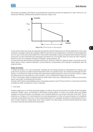 Soft-Starter
4
Guia de Aplicação Soft-Starter | 4-13
Na parada controlada a Soft-Starter vai gradualmente reduzindo a tensão de saída até um valor mínimo em um
tempo pré-definido. Graficamente podemos observar a figura 4.22.
Figura 4.22: Perfil de tensão na desaceleração
O que ocorre neste caso pode ser explicado da seguinte maneira: Reduzindo-se a tensão aplicada ao motor, este
irá perder conjugado; a perda de conjugado reflete no aumento do escorregamento; o aumento do escorregamento
faz com que o motor perca velocidade. Se o motor perde velocidade a carga acionada também perderá. Este tipo
de recurso é muito importante para aplicações que devem ter uma parada suave do ponto de vista mecânico.
Podemos citar como exemplo bombas centrífugas, transportadores, etc.
No caso particular das bombas centrífugas este recurso minimiza o efeito do “golpe de ariete”, que pode provocar
sérios danos a todo o sistema hidráulico, comprometendo componentes como válvulas e tubulações, além da
própria bomba.
Golpe de Ariete:
O “Golpe de Ariete” é um “pico de pressão” resultado de uma rápida redução na velocidade de um líquido, que
pode ocorrer quando um sistema de bombeamento sofre uma parada brusca. No contexto da aplicação de Soft-
Starter, a ocorrência do Golpe de Ariete está relacionada à rápida parada do motor da bomba, embora o golpe
de ariete possa ser provocado por outros eventos, como o fechamento rápido de uma válvula.
O “pico” de pressão nestas condições pode ser várias vezes maior que o esperado para o sistema, provocando
danos que podem se extender até a bomba.
Quando a Soft-Starter está habilitada a fazer uma parada suave do motor (“Pump Control”), a chance de ocorrência
do golpe de ariete na parada do motor é reduzida.
„„ Kick Start
Existem cargas que no momento da partida exigem um esforço extra do acionamento em função do alto conjugado
resistente. Nestes casos, normalmente a Soft-Starter precisa aplicar no motor uma tensão maior que aquela
ajustada na rampa de tensão na aceleração, isto é possível utilizando uma função chamada “Kick Start”. Como
podemos ver na figura 4.23, esta função faz com que seja aplicado no motor um pulso de tensão com amplitude
e duração programáveis para que o motor possa desenvolver um conjugado de partida, suficiente para vencer o
atrito, e assim acelerar a carga. Deve-se ter muito cuidado com esta função, pois ela somente deverá ser usada
nos casos onde ela seja estritamente necessária.
 