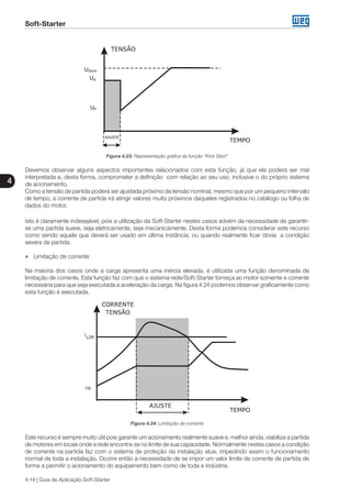 Soft-Starter
4
4-14 | Guia de Aplicação Soft-Starter
Figura 4.23: Representação gráfica da função “Kick Start”
Devemos observar alguns aspectos importantes relacionados com esta função, já que ela poderá ser mal
interpretada e, desta forma, comprometer a definição com relação ao seu uso, inclusive o do próprio sistema
de acionamento.
Como a tensão de partida poderá ser ajustada próximo da tensão nominal, mesmo que por um pequeno intervalo
de tempo, a corrente de partida irá atingir valores muito próximos daqueles registrados no catálogo ou folha de
dados do motor.
Isto é claramente indesejável, pois a utilização da Soft-Starter nestes casos advém da necessidade de garantir-
se uma partida suave, seja eletricamente, seja mecanicamente. Desta forma podemos considerar este recurso
como sendo aquele que deverá ser usado em última instância, ou quando realmente ficar óbvia a condição
severa de partida.
„„ Limitação de corrente
Na maioria dos casos onde a carga apresenta uma inércia elevada, é utilizada uma função denominada de
limitação de corrente. Esta função faz com que o sistema rede/Soft-Starter forneça ao motor somente a corrente
necessária para que seja executada a aceleração da carga. Na figura 4.24 podemos observar graficamente como
esta função é executada.
Figura 4.24: Limitação de corrente
Este recurso é sempre muito útil pois garante um acionamento realmente suave e, melhor ainda, viabiliza a partida
de motores em locais onde a rede encontra-se no limite de sua capacidade. Normalmente nestes casos a condição
de corrente na partida faz com o sistema de proteção da instalação atue, impedindo assim o funcionamento
normal de toda a instalação. Ocorre então a necessidade de se impor um valor limite de corrente de partida de
forma a permitir o acionamento do equipamento bem como de toda a indústria.
 