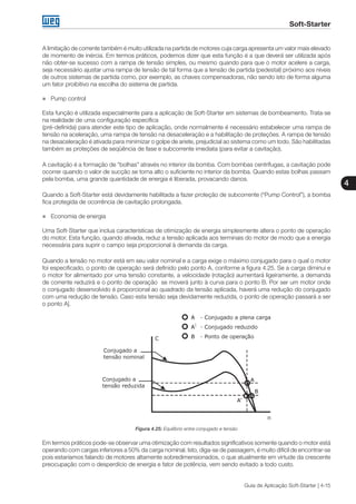 Soft-Starter
4
Guia de Aplicação Soft-Starter | 4-15
A limitação de corrente também é muito utilizada na partida de motores cuja carga apresenta um valor mais elevado
de momento de inércia. Em termos práticos, podemos dizer que esta função é a que deverá ser utilizada após
não obter-se sucesso com a rampa de tensão simples, ou mesmo quando para que o motor acelere a carga,
seja necessário ajustar uma rampa de tensão de tal forma que a tensão de partida (pedestal) próximo aos níveis
de outros sistemas de partida como, por exemplo, as chaves compensadoras, não sendo isto de forma alguma
um fator proibitivo na escolha do sistema de partida.
„„ Pump control
Esta função é utilizada especialmente para a aplicação de Soft-Starter em sistemas de bombeamento. Trata-se
na realidade de uma configuração específica
(pré-definida) para atender este tipo de aplicação, onde normalmente é necessário estabelecer uma rampa de
tensão na aceleração, uma rampa de tensão na desaceleração e a habilitação de proteções. A rampa de tensão
na desaceleração é ativada para minimizar o golpe de ariete, prejudicial ao sistema como um todo. São habilitadas
também as proteções de seqüência de fase e subcorrente imediata (para evitar a cavitação).
A cavitação é a formação de “bolhas” através no interior da bomba. Com bombas centrífugas, a cavitação pode
ocorrer quando o valor de sucção se torna alto o suficiente no interior da bomba. Quando estas bolhas passam
pela bomba, uma grande quantidade de energia é liberada, provacando danos.
Quando a Soft-Starter está devidamente habilitada a fazer proteção de subcorrente (“Pump Control”), a bomba
fica protegida de ocorrência de cavitação prolongada.
„„ Economia de energia
Uma Soft-Starter que inclua características de otimização de energia simplesmente altera o ponto de operação
do motor. Esta função, quando ativada, reduz a tensão aplicada aos terminais do motor de modo que a energia
necessária para suprir o campo seja proporcional à demanda da carga.
Quando a tensão no motor está em seu valor nominal e a carga exige o máximo conjugado para o qual o motor
foi especificado, o ponto de operação será definido pelo ponto A, conforme a figura 4.25. Se a carga diminui e
o motor for alimentado por uma tensão constante, a velocidade (rotação) aumentará ligeiramente, a demanda
de corrente reduzirá e o ponto de operação se moverá junto à curva para o ponto B. Por ser um motor onde
o conjugado desenvolvido é proporcional ao quadrado da tensão aplicada, haverá uma redução do conjugado
com uma redução de tensão. Caso esta tensão seja devidamente reduzida, o ponto de operação passará a ser
o ponto A|.
Figura 4.25: Equilíbrio entre conjugado e tensão
Em termos práticos pode-se observar uma otimização com resultados significativos somente quando o motor está
operando com cargas inferiores a 50% da carga nominal. Isto, diga-se de passagem, é muito difícil de encontrar-se
pois estaríamos falando de motores altamente sobredimensionados, o que atualmente em virtude da crescente
preocupação com o desperdício de energia e fator de potência, vem sendo evitado a todo custo.
 