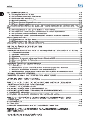 Indice
0
6.3.3 ESTIMANDO CARGAS...................................................................................................................... 6-7
6.4.1 Categorias AC53a e AC53b........................................................................................................ 6-8
6.4.2 Capacidade térmica da Soft-Starter........................................................................................ 6-9
6.4.3 Corrente RMS num ciclo (IRMS
)..................................................................................................6-10
6.4.4 Casos especiais.........................................................................................................................6-12
6.4.5 Tempo de rotor bloqueado do motor......................................................................................6-13
6.4.6 Tempo de aceleração................................................................................................................6-14
6.5 AFUNDAMENTO DE TENSÃO OU QUEDA DE TENSÃO MOMENTÂNEA (VOLTAGE SAG / VOLTAGE
DIP).............................................................................................................................................................6-19
6.5.1 Conseqüências de uma queda de tensão momentânea...................................................... 6-22
6.5.2 Comentários sobre soluções contra queda de tensão momentânea................................ 6-22
6.5.3 Capacidade relativa da rede de alimentação........................................................................ 6-23
6.5.4 Comentários sobre a queda de tensão e a influência na partida do motor...................... 6-29
6.6 APLICAÇÕES TÍPICAS....................................................................................................................... 6-31
6.6.1 Máquinas com partidas leves.................................................................................................. 6-31
6.6.2 Máquinas com partidas severas.............................................................................................6-34
6.7 REGRAS PRÁTICAS DE DIMENSIONAMENTO...............................................................................6-40
INSTALAÇÃO DA SOFT-STARTER
7.1 INTRODUÇÃO........................................................................................................................................7-1
7.2 LIGAÇÃO PADRÃO, ENTRE A REDE E O MOTOR (“FORA” DA LIGAÇÃO DELTA DO MOTOR)....7-2
7.2.1 Chave seccionadora....................................................................................................................7-2
7.2.2 Fusíveis ou disjuntor....................................................................................................................7-2
7.2.3 Contator........................................................................................................................................7-2
7.2.4 Fiações de controle e interface Homem-Máquina (IHM)........................................................7-3
7.2.5 Correção de Fator de Potência..................................................................................................7-3
7.2.6 Aterramento..................................................................................................................................7-3
7.3 LIGAÇÃO DENTRO DO DELTA DO MOTOR....................................................................................... 7-4
7.3.1 Introdução.................................................................................................................................... 7-4
7.3.2 Exemplo de ligação com SSW-03 Plus dentro da ligação delta do motor...........................7-5
7.3.3 Ligação de terminais de motores com tensões múltiplas......................................................7-7
7.3.4 Possibilidades de ligação da SSW-03 Plus em função do fechamento do motor...............7-9
7.4 SSW-05 (MICRO SOFT-STARTER).....................................................................................................7-10
7.5 LIGAÇÃO DA SMV-01 (SOFT-STARTER PARA MÉDIA TENSÃO)...................................................7-13
LINHA DE SOFT-STARTER WEG	.....................................................................................8-1
ANEXO 1 - CÁLCULO DO MOMENTO DE INÉRCIA DE MASSA
1. MOMENTO DE INÉRCIA DE FORMAS SIMPLES................................................................................ 9-1
2. TEOREMA DOS EIXOS PARALELOS.................................................................................................... 9-3
3. MOMENTO DE INÉRCIA DE FORMAS COMPOSTAS......................................................................... 9-3
4. MOMENTO DE INÉRCIA DE CORPOS QUE SE MOVEM LINEARMENTE........................................ 9-4
5. TRANSMISSÃO MECÂNICA.................................................................................................................. 9-4
6. EXEMPLOS DE CÁLCULOS DE MOMENTO DE INÉRCIA DE MASSA.............................................. 9-4
ANEXO 2 - SOFTWARE DE DIMENSIONAMENTO WEG - SDW
1. INTRODUÇÃO........................................................................................................................................10-1
2. COMO ACESSAR..................................................................................................................................10-1
3. COMO USAR......................................................................................................................................... 10-2
4. LIMITE DE RESPONSABILIDADE PELO USO DO SOFTWARE SDW.............................................10-16
ANEXO 3 - FOLHA DE DADOS PARA DIMENSIONAMENTO -
SOFT-STARTER
REFERÊNCIAS BIBLIOGRÁFICAS
 