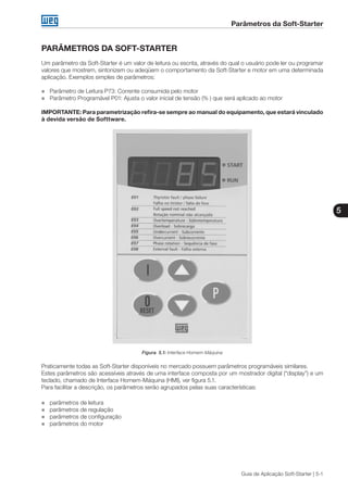 Parâmetros da Soft-Starter
5
Guia de Aplicação Soft-Starter | 5-1
PARÂMETROS DA SOFT-STARTER
Um parâmetro da Soft-Starter é um valor de leitura ou escrita, através do qual o usuário pode ler ou programar
valores que mostrem, sintonizem ou adeqüem o comportamento da Soft-Starter e motor em uma determinada
aplicação. Exemplos simples de parâmetros:
„„ Parâmetro de Leitura P73: Corrente consumida pelo motor
„„ Parâmetro Programável P01: Ajusta o valor inicial de tensão (% ) que será aplicado ao motor
IMPORTANTE: Para parametrização refira-se sempre ao manual do equipamento, que estará vinculado
à devida versão de Softtware.
Figura 5.1: Interface Homem-Máquina
Praticamente todas as Soft-Starter disponíveis no mercado possuem parâmetros programáveis similares.
Estes parâmetros são acessíveis através de uma interface composta por um mostrador digital (“display”) e um
teclado, chamado de Interface Homem-Máquina (HMI), ver figura 5.1.
Para facilitar a descrição, os parâmetros serão agrupados pelas suas características:
„„ parâmetros de leitura
„„ parâmetros de regulação
„„ parâmetros de configuração
„„ parâmetros do motor
 