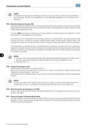 Parâmetros da Soft-Starter
5
5-6 | Guia de Aplicação Soft-Starter
NOTA!
A seqüência de fase apenas é detectada a primeira vez que se aciona a potência após a eletrônica
ser energizada. Portanto nova seqüência só será detectada desligando-se ou resetando-se a
eletrônica.
P33 -	Nível da tensão da função JOG
	 Executa a rampa de aceleração até o valor ajustado da tensão de JOG, durante o tempo em que a entrada
digital (DI4) estiver fechada. Após abrir a entrada DI4 realiza a desaceleração via rampa, desde que esta
função esteja habilitada em P04.
	 A função JOG permite girar o motor com um torque reduzido, enquanto alguém (um operador, um CLP,
etc) manda um sinal digital para a Soft-Starter.
	 Esta função é útil em condições em que se deseja observar o comportamento da máquina girando pela
primeira vez (como um teste da situação mecânica geral), desta maneira sendo possível corrigir uma
montagem incorreta sem os transtornos de colocar a máquina a plena velocidade na primeira operação.
	
	 Outra aplicação é o posicionamento de material dentro da máquina. A função JOG “dá um empurrão”
enquanto o operador segura um botão JOG (contato seco ligado à entrada programada para JOG na Soft-
Starter), permitindo que o material a ser trabalhado (ou qualquer elemento da máquina) possa ser ajustado
no começo do processo.
NOTA!
1)	 O tempo máximo da atuação da função JOG é determinado pelo tempo ajustado em P02, sendo
que após transcorrido este tempo haverá atuação do erro E02 que desabilita o motor.
2)	 Para tanto P55 = 4.
P34 -	Tempo da frenagem cc(s)
	 Ajusta o tempo da frenagem cc, desde que P52=3.
	 Esta função somente é possível com o auxílio de um contator que deverá ser ligado conforme item
“Diagramas de ligação típicos” neste Guia.
	 Esta função deve ser utilizada quando se quer reduzir o tempo de desaceleração imposto pela carga ao
sistema.
NOTA!
Sempre que utilizar esta função deve-se levar em conta a possível sobrecarga térmica nos
enrolamentos do motor. A proteção de sobrecarga da SSW não funciona na frenagem CC.
P35 -	Nível da tensão de frenagem cc (%UN)
	 Ajusta o valor da tensão de linha Vac convertido diretamente em Vcc aplicado aos terminais do motor,
durante a frenagem.
P41 -	Pulso de Tensão na Partida (Kick Start)
	 Quando habilitado, o pulso de tensão na partida define o tempo em que este pulso de tensão (P42) será
aplicado ao motor, para que este consiga vencer o esforço inercial inicial da carga aplicada ao seu eixo,
conforme mostrado na figura 5.7.
 