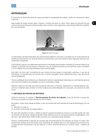 Guia de Aplicação Soft-Starter | 1-1
Introdução
1
INTRODUÇÃO
É recorrente no desenvolvimento de nossa sociedade a necessidade de acelerar, manter em movimento e parar
máquinas.
Seja através de tração animal, sejam monjolos, moinhos de vento ou vapor, foram várias as soluções de que
nossos precursores lançaram mão para obter maior conforto, maior segurança. e para atingir melhores resultados
em suas atividades.
Figura 1.1: Moinho de Vento
O atual estado de desenvolvimento dos acionamentos elétricos concentra o resultado de um longo período de
tentativas e descobertas, em diversas áreas do conhecimento, para movimentar nossas máquinas cada vez mais
sofisticadas e exigentes.
A Soft-Starter hoje já é uma alternativa plenamente consolidada para partidas e paradas de motores trifásicos de
indução. A evolução dos processos e máquinas criou um ambiente propício ao acionamento suave, controlado
e com múltiplos recursos disponibilizados pelo controle digital.
Indo além, há uma maior consciência de que nossos recursos exigem conservação cuidadosa, o que faz da
Soft-Starter um equipamento em sintonia com o cenário energético atual, colaborando para o uso racional de
nossas instalações.
Temos a satisfação de reconhecer que o Brasil está muito bem representado nesta área por uma empresa nacional
cujo nome já é sinônimo de qualidade nos cinco continentes, a Weg.
Estamos certos de que este guia será de grande valia para os técnicos, engenheiros e empreendedores que,
conosco, trabalham para construir um futuro à altura das potencialidades do nosso país. Já é possível ver este
futuro.
1.1 MÉTODOS DE PARTIDA DE MOTORES
Conforme veremos no capítulo 2 (Funcionamento do motor de indução), picos de corrente e torque são
intrínsecos à partida com plena tensão do motor trifásico.
Na prática, muitas vezes deseja-se limitar o valor da corrente que será drenada da rede de alimentação a fim de
evitar:
1)	 distúrbios na rede ou
2)	 aumento da demanda de energia elétrica.
No caso dos distúrbios na rede, o objetivo é reduzir a queda de tensão (ou mesmo a sua interrupção). No caso
do aumento da demanda, deseja-se atender limites definidos junto às concessionárias de energia elétrica, uma
vez que o não atendimento destes limites é punido com a cobrança tarifas elevadas.
Embora, invariavelmente a redução da corrente seja acompanhada de uma redução do torque no motor, nem
sempre esta redução de torque é tida como prejudicial. Na verdade este é um dos aspectos que precisam ser
cuidadosamente ponderados a fim de obter-se o melhor dimensionamento do conjunto motor + sistema de
partida.
 