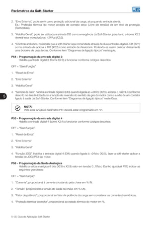 Parâmetros da Soft-Starter
5
5-12 | Guia de Aplicação Soft-Starter
2.	 “Erro Externo”, pode servir como proteção adicional da carga, atua quando entrada aberta.
	 Ex.: Proteção térmica do motor através de contato seco (Livre de tensão) de um relé de proteção
(Termostato).
3.	 “Habilita Geral”, pode ser utilizada a entrada DI2 como emergência da Soft-Starter, para tanto o borne X2:2
deverá estar conectado ao +24Vcc (X2:5).
4.	 “Controle a três fios, possibilita que a soft-Starter seja comandada através de duas entradas digitais. DI1 (X2:1)
como entrada de aciona e DI2 (X2:2) como entrada de desaciona. Podendo-se assim colocar diretamente
uma botoeira de duas teclas. Conforme item “Diagramas de ligação típicos” neste guia.
P54 -	Programação da entrada digital 3
	 Habilita a entrada digital 3 (Borne X2:3) a funcionar conforme códigos descritos:
OFF = “Sem Função”
1.	 “Reset de Erros”
2.	 “Erro Externo”
3.	 “Habilita Geral”
4.	 “Sentido de Giro”, habilita a entrada digital 3 (DI3) quando ligada ao +24Vcc (X2:5), acionar o relé RL1 (conforme
descrito no item 6.4.5) e fazer a função de reversão do sentido de giro do motor com o auxílio de um contator
ligado à saída da Soft-Starter. Conforme item “Diagramas de ligação típicos” neste Guia.
NOTA!
Para esta função o parâmetro P51 deverá estar programado em “3”.
P55 -	Programação da entrada digital 4
	 Habilita a entrada digital 4 (borne X2:4) a funcionar conforme códigos descritos:
OFF = “Sem função”
1.	 “Reset de Erros”
2.	 “Erro Externo”
3.	 “Habilita Geral”
4.	 “Função JOG”, Habilita a entrada digital 4 (DI4) quando ligada à +24Vcc (X2:5), fazer a soft-starter aplicar a
tensão de JOG (P33) ao motor.
P56 -	Programação da Saída Analógica
	 Habilita a saída analógica 8 bits (X2:8 e X2:9) valor em tensão 0...10Vcc (Ganho ajustável P57) indicar as
seguintes grandezas:
OFF = “Sem função”
1.	 “Corrente”, proporcional à corrente circulando pela chave em % IN.
2.	 “Tensão” proporcional à tensão de saída da chave em % UN.
3.	 “Fator de potência”, proporcional ao fator de potência da carga sem considerar as correntes harmônicas.
4.	 “Proteção térmica do motor”, proporcional ao estado térmico do motor em %.
 