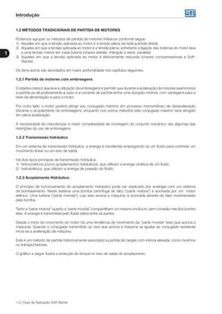 1-2 | Guia de Aplicação Soft-Starter
Introdução
1
1.2 MÉTODOS TRADICIONAIS DE PARTIDA DE MOTORES
Podemos agrupar os métodos de partida de motores trifásicos conforme segue:
1)	 Aqueles em que a tensão aplicada ao motor é a tensão plena da rede (partida direta)
2)	 Aqueles em que a tensão aplicada ao motor é a tensão plena, entretanto a ligação das bobinas do motor leva
a uma tensão menor em cada bobina (chaves estrela- triângulo e série- paralela)
3)	 Aqueles em que a tensão aplicada ao motor é efetivamente reduzida (chaves compensadoras e Soft-
Starter)
Os itens acima são abordados em maior profundidade nos capítulos seguintes.
1.2.1 Partida de motores com embreagens
O objetivo básico que leva a utilização de embreagens é permitir que durante a aceleração de motores assíncronos
a partida se dê praticamente a vazio e a corrente de partida tenha uma duração mínima, com vantagens para a
rede de alimentação e para o motor.
Por outro lado o motor poderá atingir seu conjugado máximo em processo momentâneo de desaceleração
(durante o acoplamento da embreagem), enquanto nos outros métodos este conjugado máximo será atingido
em plena aceleração.
A necessidade de manutenção e maior complexidade de montagem do conjunto mecânico são algumas das
restrições do uso de embreagens.
1.2.2 Transmissão hidráulica
Em um sistema de transmissão hidráulica, a energia é transferida empregando-se um fluído para controlar um
movimento linear ou um eixo de saída.
Há dois tipos principais de transmissão hidráulica:
1)	 hidrocinéticos (como acoplamentos hidráulicos), que utilizam a energia cinética de um fluído
2)	 hidrostáticos, que utilizam a energia de pressão do fluído.
1.2.3 Acoplamento Hidráulico
O princípio de funcionamento do acoplamento hidráulico pode ser explicado por analogia com um sistema
de bombeamento. Neste sistema uma bomba centrífuga de óleo (“parte motora”) é acionada por um motor
elétrico. Uma turbina (“parte movida”), cujo eixo aciona a máquina, é acionada através do óleo movimentado
pela bomba.
Tanto a “parte motora” quanto a “parte movida” compartilham um mesmo invólucro, sem conexão mecânica entre
elas. A energia é transmitida pelo fluído (óleo) entre as partes.
Desde o início do movimento do motor há uma tendência de movimento da “parte movida“ (eixo que aciona a
máquina). Quando o conjugado transmitido ao eixo que aciona a máquina se igualar ao conjugado resistente
inicia-se a aceleração da máquina.
Este é um método de partida historicamente associado a partida de cargas com inércia elevada, como moinhos
ou transportadores.
O gráfico a seguir ilustra a evolução do torque no eixo de saída do acoplamento.
 