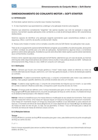 Dimensionamento do Conjunto Motor + Soft-Starter
6
Guia de Aplicação Soft-Starter | 6-1
DIMENSIONAMENTO DO CONJUNTO MOTOR + SOFT-STARTER
6.1 INTRODUÇÃO
Ao final deste capítulo teremos cumprido duas missões importantes.
1)	 A mais importante é que aprenderemos a distinguir uma aplicação trivial de outra exigente.
Observe que estaremos considerando “exigentes” não apenas àquelas cujo ciclo de operação e carga são
severos, mas também aquelas aplicações onde o ambiente ou a rede de alimentação elétrica têm características
desfavoráveis.
Seremos capazes de identificar uma aplicação exigente aprendendo quais características analisar e, com
segurança, trilhar o caminho da escolha correta da Soft- Starter.
2)	 Nossa outra missão é mostrar como é simples a escolha certa da Soft-Starter nas aplicações mais usuais.
Trata-se de um equipamento operacionalmente flexível e amigável, que possibilita uma série de ajustes, alcançando
a melhor condição de partida para uma série de aplicações. Apresentaremos algumas dicas e comentários
genéricos sobre várias aplicações. Acreditamos que isto será útil ao leitor deste capítulo quando estiver exercitando
seus conhecimentos na prática.
Embora o tema exposto seja a base da aplicação da Soft Starter, salientamos que, em caso de dúvida, as mesmas
informações estão disponíveis (embora de maneira menos erudita e mais prática) através do SDW - Software de
Dimensionamento Weg. Anexo 2). Use o SDW em conjunto com este guia.
6.1.1 Definições
Motor - Sempre que houver uma menção genérica a “motor” nesta seção, estará se referindo ao motor de
corrente alternada (ca) de indução, assíncrono, com rotor tipo gaiola de esquilo, a menos de declaração explícita
ao contrário.
Acionamento - A palavra acionamento significa aqui, o conjunto compreendido pelo motor e seu sistema de
partida, mais qualquer aparelho eletrônico de controle envolvido (tal como um inversor).
Carga - A palavra carga significa aqui, o conjunto de componentes da máquina que se movem, ou que estão
em contato e exercem influência sobre eles, começando a partir da ponta-de-eixo do motor.
Torque - O torque pode ser definido como “a força necessária para girar um eixo”. Ele é dado pelo produto da
força tangencial F (N) pela distância r (m), do ponto de aplicação da força ao centro do eixo. A unidade de torque
no SI (Sistema Internacional) é o Nm (Newton-metro).
Inércia - Inércia é a resistência que uma massa oferece à modificação do seu estado de movimento. Todo corpo
que tem massa tem inércia. Uma massa em repouso requer um torque (ou força) para colocá-la em movimento.
Uma massa em movimento requer um torque (ou força) para modificar a sua velocidade ou para colocá-la em
repouso. O momento de inércia de massa J (kgm2) de um corpo depende da sua massa m (kg) e da distribuição
da massa ao redor do eixo de giro, ou seja, da sua geometria. O Anexo 1 traz as fórmulas para o cálculo do
momento de inércia de massa de diversos corpos comuns.
6.1.2 Relações básicas
Torque
O torque T (Nm) é o produto da força F (N) necessária para girar o eixo, pela distância r (m) do ponto de aplicação
da força ao centro do eixo:
T = F * r												 (6.1)
Este é o torque necessário para vencer os atritos internos da máquina parada, e por isso é denominado de torque
estático de atrito, Te at
.
 