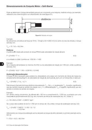 Dimensionamento do Conjunto Motor + Soft-Starter
6
6-2 | Guia de Aplicação Soft-Starter
Pode-se determinar o torque demandado para por em movimento uma máquina, medindo a força, por exemplo,
utilizando uma chave de grifo e um dinamômetro de mola (figura 6.1).
Figura 6.1: Medição de torque
Exemplo:
Se obtivermos uma leitura de força de 75 N (~ 7,6 kgf) a 0,6 m (600 mm) do centro do eixo de entrada, o torque
será (eq. 6.1)
Te at
= 75 * 0,6 = 45,0 Nm
Potência
A potência P é dada pelo produto do torque T (Nm) pela velocidade de rotação n (rpm)
P = (2*π/60) * T * n										 (6.2)
e a unidade é o Watt. (Lembre-se: 1.000 W = 1 kW)
Exemplo:
Se a máquina demandasse os mesmos 45,0 Nm a uma velocidade de rotação de 1.760 rpm, então a potência
seria (eq. 6.2)
P = (2*π/60) * 45,0 * 1.760 = 8.294 W (~ 8,3 kW)
Aceleração (desaceleração)
O torque T (Nm) necessário para acelerar (ou desacelerar) uma carga com momento de inércia de massa (ou
simplesmente inércia) J (kgm2
), da velocidade de rotação n1
(rpm) para n2
(rpm), em um tempo t (s), é dado por
Td ac
= (2*π/60) * J * (n2
– n1
) / t									 (6.3)
Este torque é chamado de torque dinâmico de aceleração, Td ac
. Se n2
> n1
(aceleração), Td ac
é positivo, significando
que seu sentido é igual ao sentido de rotação; se n2
< n1
(desaceleração), Td ac
é negativo, significando que seu
sentido é contrário ao sentido de rotação.
Exemplo:
Um cilindro maciço de alumínio, de diâmetro d = 165 mm e comprimento l = 1.200 mm, e portanto com uma
massa m de aproximadamente 69,3 kg, tem momento de inércia de massa J de (eq. A1.1, Anexo 1)
J = 1/8 x 69,3 x 0,1652
= 2,36E10-1
kgm2
Se o corpo deve acelerar de de 0 a 1.760 rpm no tempo de 1,0s, então o torque de aceleração será (eq. 6.3)
Td ac
= (2*π/60) * 2,36E10-1
* (1.760 – 0) / 1,0
		 = 43,5 Nm
Adicionando-se o torque de aceleração acima calculado ao torque de atrito calculado no primeiro exemplo acima,
tem-se
T = 45,0 + 43,5 = 88,5 Nm
 