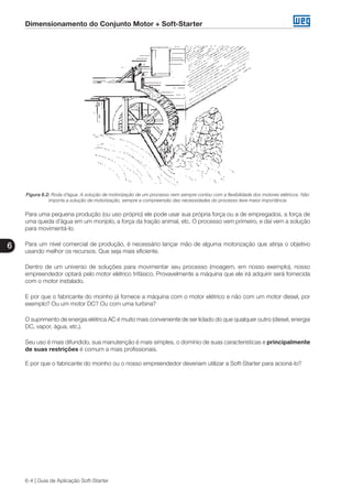 Dimensionamento do Conjunto Motor + Soft-Starter
6
6-4 | Guia de Aplicação Soft-Starter
Figura 6.2: Roda d’água. A solução de motorização de um processo nem sempre contou com a flexibilidade dos motores elétricos. Não
importa a solução de motorização, sempre a compreensão das necessidades do processo teve maior importância
Para uma pequena produção (ou uso próprio) ele pode usar sua própria força ou a de empregados, a força de
uma queda d’água em um monjolo, a força da tração animal, etc. O processo vem primeiro, e daí vem a solução
para movimentá-lo.
Para um nível comercial de produção, é necessário lançar mão de alguma motorização que atinja o objetivo
usando melhor os recursos. Que seja mais eficiente.
Dentro de um universo de soluções para movimentar seu processo (moagem, em nosso exemplo), nosso
empreendedor optará pelo motor elétrico trifásico. Provavelmente a máquina que ele irá adquirir será fornecida
com o motor instalado.
E por que o fabricante do moinho já fornece a máquina com o motor elétrico e não com um motor diesel, por
exemplo? Ou um motor DC? Ou com uma turbina?
O suprimento de energia elétrica AC é muito mais conveniente de ser lidado do que qualquer outro (diesel, energia
DC, vapor, água, etc.).
Seu uso é mais difundido, sua manutenção é mais simples, o domínio de suas características e principalmente
de suas restrições é comum a mais profissionais.
E por que o fabricante do moinho ou o nosso empreendedor deveriam utilizar a Soft-Starter para acioná-lo?
 