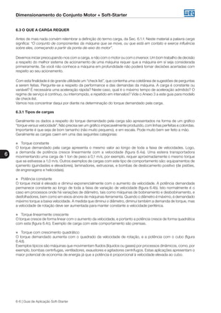 Dimensionamento do Conjunto Motor + Soft-Starter
6
6-6 | Guia de Aplicação Soft-Starter
6.3 O QUE A CARGA REQUER
Antes de mais nada convém relembrar a definição do termo carga, da Sec. 6.1.1: Neste material a palavra carga
significa: “O conjunto de componentes da máquina que se move, ou que está em contato e exerce influência
sobre eles, começando a partir da ponta-de-eixo do motor”.
Devemos iniciar preocupando-nos com a carga, e não com o motor ou com o inversor. Um bom trabalho de decisão
a respeito do melhor sistema de acionamento de uma máquina requer que a máquina em sí seja considerada
primeiramente. Se você não conhece a máquina em profundidade não poderá tomar decisões acertadas com
respeito ao seu acionamento.
Com esta finalidade é de grande utilidade um “check list”, que contenha uma coletânea de sugestões de perguntas
a serem feitas. Pergunte-se a respeito da performance e das demandas da máquina. A carga é constante ou
variável? É necessária uma aceleração rápida? Neste caso, qual é o máximo tempo de aceleração admitido? O
regime de serviço é contínuo, ou interrompido, e repetido em intervalos? Vide o Anexo 3 a este guia para modelo
de check-list.
Vamos nos concentrar daqui por diante na determinação do torque demandado pela carga.
6.3.1 Tipos de cargas
Geralmente os dados a respeito do torque demandado pela carga são apresentados na forma de um gráfico
“torque versus velocidade”. Não precisa ser um gráfico impecavelmente produzido, com linhas perfeitas e coloridas.
Importante é que seja de bom tamanho (não muito pequeno), e em escala. Pode muito bem ser feito a mão.
Geralmente as cargas caem em uma das seguintes categorias:
„„ Torque constante
O torque demandado pela carga apresenta o mesmo valor ao longo de toda a faixa de velocidades. Logo,
a demanda de potência cresce linearmente com a velocidade (figura 6.4a). Uma esteira transportadora
movimentando uma carga de 1 ton de peso a 0,1 m/s, por exemplo, requer aproximadamente o mesmo torque
que se estivesse a 1,0 m/s. Outros exemplos de cargas com este tipo de comportamento são: equipamentos de
içamento (guindastes e elevadores), laminadores, extrusoras, e bombas de deslocamento positivo (de pistões,
de engrenagens e helicoidais).
„„ Potência constante
O torque inicial é elevado e diminui exponencialmente com o aumento da velocidade. A potência demandada
permanece constante ao longo de toda a faixa de variação de velocidade (figura 6.4b). Isto normalmente é o
caso em processos onde há variações de diâmetro, tais como máquinas de bobinamento e desbobinamento, e
desfolhadores, bem como em eixos-árvore de máquinas-ferramenta. Quando o diâmetro é máximo, é demandado
máximo torque a baixa velocidade. A medida que diminui o diâmetro, diminui também a demanda de torque, mas
a velocidade de rotação deve ser aumentada para manter constante a velocidade periférica.
„„ Torque linearmente crescente
O torque cresce de forma linear com o aumento da velocidade, e portanto a potência cresce de forma quadrática
com esta (figura 6.4c). Exemplo de carga com este comportamento são prensas.
„„ Torque com crescimento quadrático
O torque demandado aumenta com o quadrado da velocidade de rotação, e a potência com o cubo (figura
6.4d).
Exemplos típicos são máquinas que movimentam fluidos (líquidos ou gases) por processos dinâmicos, como, por
exemplo, bombas centrífugas, ventiladores, exaustores e agitadores centrífugos. Estas aplicações apresentam o
maior potencial de economia de energia já que a potência é proporcional à velocidade elevada ao cubo.
 