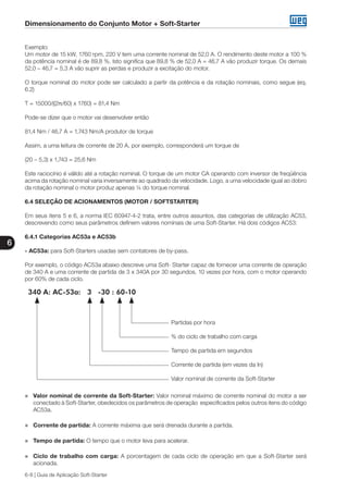 Dimensionamento do Conjunto Motor + Soft-Starter
6
6-8 | Guia de Aplicação Soft-Starter
Exemplo:
Um motor de 15 kW, 1760 rpm, 220 V tem uma corrente nominal de 52,0 A. O rendimento deste motor a 100 %
da potência nominal é de 89,8 %. Isto significa que 89,8 % de 52,0 A = 46,7 A vão produzir torque. Os demais
52,0 – 46,7 = 5,3 A vão suprir as perdas e produzir a excitação do motor.
O torque nominal do motor pode ser calculado a partir da potência e da rotação nominais, como segue (eq.
6.2)
T = 15000/((2π/60) x 1760) = 81,4 Nm
Pode-se dizer que o motor vai desenvolver então
81,4 Nm / 46,7 A = 1,743 Nm/A produtor de torque
Assim, a uma leitura de corrente de 20 A, por exemplo, corresponderá um torque de
(20 – 5,3) x 1,743 = 25,6 Nm
Este raciocínio é válido até a rotação nominal. O torque de um motor CA operando com inversor de freqüência
acima da rotação nominal varia inversamente ao quadrado da velocidade. Logo, a uma velocidade igual ao dobro
da rotação nominal o motor produz apenas ¼ do torque nominal.
6.4 SELEÇÃO DE ACIONAMENTOS (MOTOR / SOFTSTARTER)
Em seus itens 5 e 6, a norma IEC 60947-4-2 trata, entre outros assuntos, das categorias de utilização AC53,
descrevendo como seus parâmetros definem valores nominais de uma Soft-Starter. Há dois códigos AC53:
6.4.1 Categorias AC53a e AC53b
- AC53a: para Soft-Starters usadas sem contatores de by-pass.
Por exemplo, o código AC53a abaixo descreve uma Soft- Starter capaz de fornecer uma corrente de operação
de 340 A e uma corrente de partida de 3 x 340A por 30 segundos, 10 vezes por hora, com o motor operando
por 60% de cada ciclo.
340 A: AC-53a: 3 -30 : 60-10
Partidas por hora
% do ciclo de trabalho com carga
Tempo de partida em segundos
Corrente de partida (em vezes da In)
Valor nominal de corrente da Soft-Starter
„„ Valor nominal de corrente da Soft-Starter: Valor nominal máximo de corrente nominal do motor a ser
conectado à Soft-Starter, obedecidos os parâmetros de operação especificados pelos outros itens do código
AC53a.
„„ Corrente de partida: A corrente máxima que será drenada durante a partida.
„„ Tempo de partida: O tempo que o motor leva para acelerar.
„„ Ciclo de trabalho com carga: A porcentagem de cada ciclo de operação em que a Soft-Starter será
acionada.
 