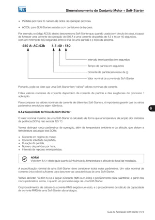 Dimensionamento do Conjunto Motor + Soft-Starter
6
Guia de Aplicação Soft-Starter | 6-9
„„ Partidas por hora: O número de ciclos de operação por hora.
„„ AC53b: para Soft-Starters usadas com contatores de by-pass.
Por exemplo, o código AC53b abaixo descreve uma Soft-Starter que, quando usada com circuito by-pass, é capaz
de fornecer uma corrente de operação de 580 A e uma corrente de partida de 4,5 x In por 40 segundos,
com um mínimo de 560 segundos entre o final de uma partida e o início da próxima.
580 A: AC-53b 4.5-40 : 560
Intervalo entre partidas em segundos
Tempo de partida em segundos
Corrente de partida (em vezes da In
)
Valor nominal de corrente da Soft-Starter
Portanto, pode-se dizer que uma Soft-Starter tem “vários” valores nominais de corrente.
Estes valores nominais de corrente dependem da corrente de partida e das exigências do processo /
aplicação.
Para comparar os valores nominais de corrente de diferentes Soft-Starters, é importante garantir que os vários
parâmetros envolvidos sejam idênticos.
6.4.2 Capacidade térmica da Soft-Starter
O valor nominal máximo de uma Soft-Starter é calculado de forma que a temperatura da junção dos módulos
de potência (SCRs) não exceda 125 °C.
Vamos distinguir cinco parâmetros de operação, além da temperatura ambiente e da altitude, que afetam a
temperatura da junção dos SCRs:
„„ Corrente em regime do motor,
„„ Corrente solicitada na partida,
„„ Duração da partida,
„„ Número de partidas por hora,
„„ Intervalo de repouso entre partidas.
NOTA!
Vide item 6.4.4 deste guia quanto à influência da temperatura e altitude do local da instalação.
A especificação nominal de uma Soft-Starter deve considerar todos estes parâmetros. Um valor nominal de
corrente único não é suficiente para descrever as características de uma Soft-Starter.
Vamos abordar no item 6.4.3 a seguir (Corrente RMS num ciclo) o procedimento para quantificar, a partir dos
cinco parâmetros acima, o quanto um processo exige de uma Soft-Starter.
Os procedimentos de cálculo da corrente RMS exigida num ciclo, e o procedimento de cálculo da capacidade
de corrente RMS de uma Soft-Starter são análogos.
 