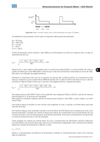 Dimensionamento do Conjunto Motor + Soft-Starter
6
Guia de Aplicação Soft-Starter | 6-11
Figura 6.6: Gráfico (corrente x tempo) para o motor alimentando uma carga “X” qualquer
Completando nosso exemplo, vamos supor os seguintes valores para esta aplicação:
(a) = 30,0 seg.
(b) = 329,0 seg.
(c) = 1,0 seg.
In = 100 A
3 x In = 300 A
A título de ilustração, vamos calcular o valor RMS de corrente apenas no trecho em carga do ciclo, ou seja, os
segmentos (a), (b) e (c):
	 ( 3 . 100 )2
. 30 + ( 100 )2
. 330
IRMS
=					 = 129
			 360
√
Observe que o valor obtido é intermediário entre a corrente de partida (300A) e o nominal (100A). Isto indica o
caráter de média que o valor RMS detém. Dizemos que o valor da corrente eficaz nesta etapa do ciclo é de 129A.
Este valor é um indicador da exigência térmica.
Entretanto, é importante notar que há um período de repouso até a próxima partida. Se considerarmos este
repouso, chegamos a uma corrente eficaz (RMS) de apenas 74A. O valor de 74A é mais baixo do que o valor da
corrente em regime (100A) e indica que o ciclo tem uma exigência térmica relativamente baixa.
	 ( 3 . 100 )2
. 30 + ( 100 )2
. 330 + (0)2 . 240
IRMS
=						 = 74
				 600
√
Isto explica porque a IEC 60947 indica como parâmetro das categorias AC53a e AC53b o período de repouso
entre partidas (ou o % de tempo em operação).
Mas podemos considerar qualquer período de repouso para calcular o valor RMS, e assim chegar a um valor
menor? Não.
Uma prática segura é escolher os seis minutos mais exigentes do ciclo, e calcular a corrente eficaz para este
intervalo de tempo.
De maneira análoga, seria necessário calcular a corrente eficaz da Soft-Starter para compará-la ao ciclo a que
ela será submetida. Os dados de corrente e tempo para cálculo da corrente eficaz de uma Soft-Starter são sua
corrente nominal e o ciclo de sobrecarga ao qual ela será submetido. A fórmula e o procedimento de cálculo são
os mesmos já descritos para o ciclo de operação.
Tendo chegado aos valores de corrente eficaz do ciclo e corrente eficaz da Soft-Starter, devemos selecionar
uma Soft-Starter cuja corrente eficaz seja maior que a corrente eficaz exigida pelo motor, acrescido dos devidos
fatores de correção de temperatura e altitude, ou seja:
I ef SS
〈 k x I ef
Sendo k a representação da influência da temperatura e altitude no dimensionamento, assim como eventual
folga de segurança.
 