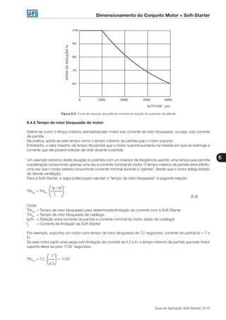 Dimensionamento do Conjunto Motor + Soft-Starter
6
Guia de Aplicação Soft-Starter | 6-13
Figura 6.8: Curva de redução de potência nominal em função do aumento da altitude
6.4.5 Tempo de rotor bloqueado do motor
Define-se como o tempo máximo admissível pelo motor sob corrente de rotor bloqueado, ou seja, sob corrente
de partida.
Na prática, adota-se este tempo como o tempo máximo de partida que o motor suporta.
Entretanto, o valor máximo de tempo de partida que o motor suporta aumenta na medida em que se restringe a
corrente que ele poderá solicitar da rede durante a partida.
Um exemplo extremo desta situação é a partida com um inversor de freqüência usando uma rampa que permita
a aceleração consumindo apenas uma vez a corrente nominal do motor. O tempo máximo de partida seria infinito,
uma vez que o motor estaria consumindo corrente nominal durante a “partida”, desde que o motor esteja dotado
da devida ventilação.
Para a Soft-Starter, a regra prática para calcular o “tempo de rotor bloqueado” é seguinte relação:
	 Ip / In 2
TrbSS
= TrbM .
		 IL
										 (6.8)
Onde:
TrbSS
	=	Tempo de rotor bloqueado para determinada limitação de corrente com a Soft-Starter
TrbM
	 =	Tempo de rotor bloqueado de catálogo
Ip/In	 =	Relação entre corrente de partida e corrente nominal do motor (dado de catálogo)
IL
	 =	Corrente de limitação da Soft-Starter
Por exemplo, suponha um motor com tempo de rotor bloqueado de 7,2 segundos, corrente de partida Ip = 7 x
In.
Se este motor partir uma carga com limitação de corrente de 4,5 x In, o tempo máximo de partida que este motor
suporta eleva-se para 17,42 segundos.
	 7	 2
TrbSS
= 7,2 . = 17,42
	 4,5
 