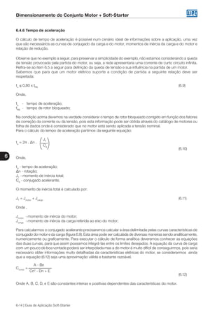 Dimensionamento do Conjunto Motor + Soft-Starter
6
6-14 | Guia de Aplicação Soft-Starter
6.4.6 Tempo de aceleração
O cálculo de tempo de aceleração é possível num cenário ideal de informações sobre a aplicação, uma vez
que são necessários as curvas de conjugado da carga e do motor, momentos de inércia da carga e do motor e
relação de redução.
Observe que no exemplo a seguir, para preservar a simplicidade do exemplo, não estamos considerando a queda
de tensão provocada pela partida do motor, ou seja, a rede apresentaria uma corrente de curto circuito infinita.
Refira-se ao item 6.5 a seguir para definição da queda de tensão e sua influência na partida de um motor.
Sabemos que para que um motor elétrico suporte a condição de partida a seguinte relação deve ser
respeitada:
ta
≤ 0,80 x tRB
											 (6.9)
Onde,
ta
	 -	 tempo de aceleração;
tRB
	 -	 tempo de rotor bloqueado;
Na condição acima devemos na verdade considerar o tempo de rotor bloqueado corrigido em função dos fatores
de correção da corrente ou da tensão, pois esta informação pode ser obtida através do catálogo de motores ou
folha de dados onde é considerado que no motor está sendo aplicada a tensão nominal.
Para o cálculo do tempo de aceleração partimos da seguinte equação:
		 JT
ta
= 2π . ∆n .
		 CA
										 (6.10)
Onde,
tA
- tempo de aceleração;
∆n - rotação;
JT
- momento de inércia total;
CA
- conjugado acelerante;
O momento de inércia total é calculado por:
JT
= Jmotor
+ Jcarga
											 (6.11)
Onde ,
Jmotor
	 -	momento de inércia do motor;
Jcarga
	-	momento de inércia da carga referida ao eixo do motor;
Para calcularmos o conjugado acelerante precisaremos calcular a área delimitada pelas curvas características de
conjugado do motor e da carga (figura 6.9). Esta área pode ser calculada de diversas maneiras sendo analiticamente,
numericamente ou graficamente. Para executar o cálculo de forma analítica deveremos conhecer as equações
das duas curvas, para que assim possamos integrá-las entre os limites desejados. A equação da curva de carga
com um pouco de boa vontade poderá ser interpolada mas a do motor é muito difícil de conseguirmos, pois seria
necessário obter informações muito detalhadas da características elétricas do motor, se considerarmos ainda
que a equação (6.12) seja uma aproximação válida e bastante razoável.
	 A - Bn
Cmotor
=
	 Cn2
- Dn + E
									 (6.12)
Onde A, B, C, D, e E são constantes inteiras e positivas dependentes das características do motor.
 