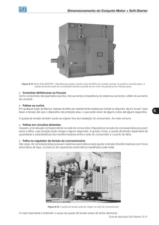 Dimensionamento do Conjunto Motor + Soft-Starter
6
Guia de Aplicação Soft-Starter | 6-21
Figura 6.14: Motor linha MASTER - Weg Motores podem solicitar mais de 600% da corrente nominal, se partirem a tensão plena. A
queda de tensão pode ser considerável durante a partida de um motor de grande porte a tensão plena.
„„ Conexões defeituosas ou frouxas
Como conectores não apertados aos fios. Isto aumenta a impedância do sistema e aumenta o efeito do aumento
de corrente.
„„ Falhas ou curtos
Em qualquer lugar da fábrica. Apesar da falha ser rapidamente isolada por fusível ou disjuntor, ela irá “puxar” para
baixo a tensão até que o dispositivo de proteção atue, o que pode durar de alguns ciclos até alguns segundos.
A queda de tensão também pode se originar fora da instalação do consumidor. As mais comuns:
„„ Falhas em circuitos distantes
Causam uma redução correspondente na rede do consumidor. Dispositivos na rede da concessionária procuram
sanar a falha, cuja duração pode chegar a alguns segundos. A grosso modo, a queda de tensão dependerá da
quantidade e características dos transformadores entre a rede do consumidor e o ponto de falha.
„„ Falha no regulador de tensão da concessionária
São raras. As concessionárias possuem sistemas automáticos para ajustar a tensão (transformadores com troca
automática de taps, ou bancos de capacitores automáticos espalhados pela rede).
Figura 6.15: A queda de tensão pode ter origem na rede da concessionária
O mais importante é entender a causa da queda de tensão antes de tentar eliminá-la.
 